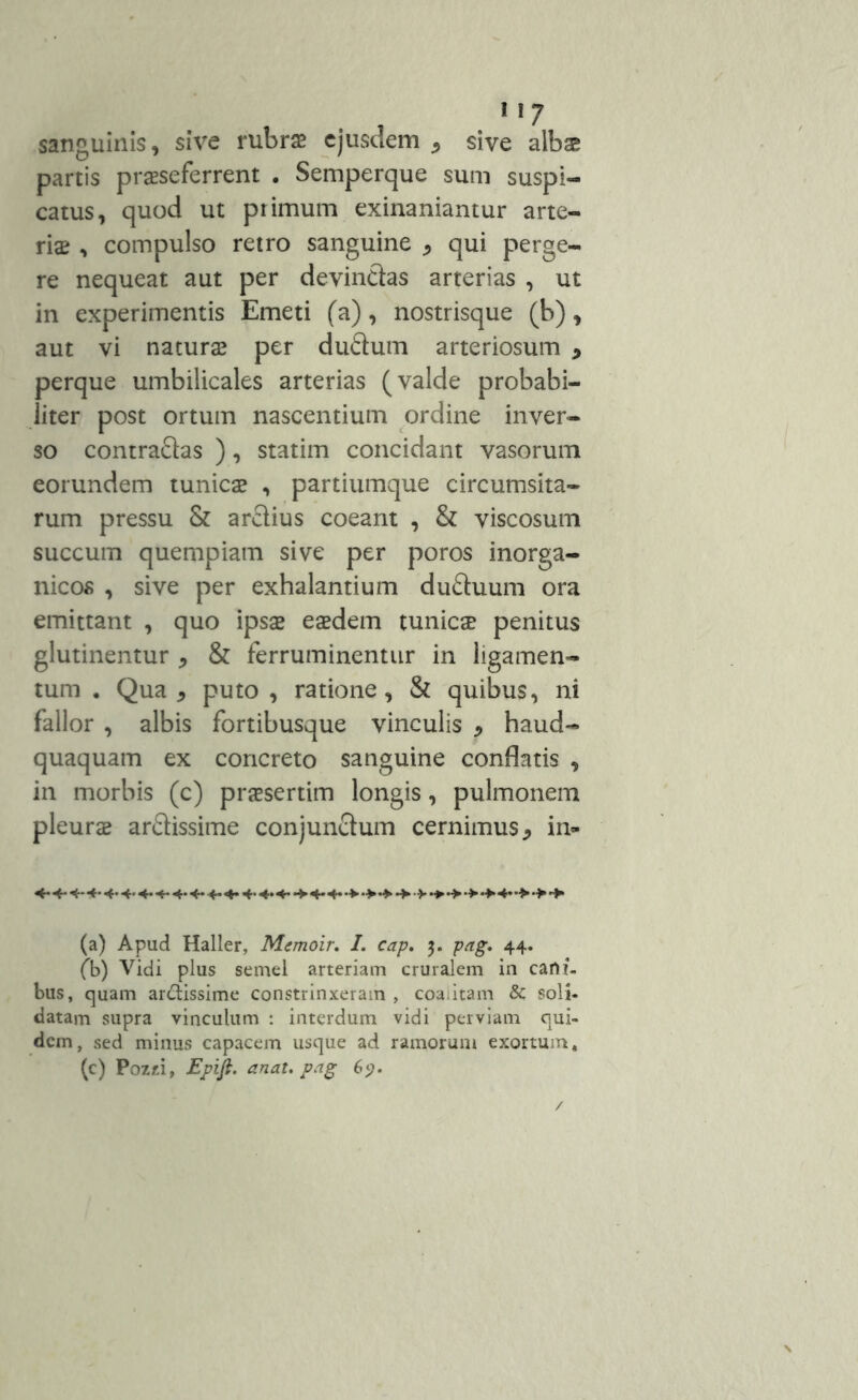 sanguinis, sive rubras ejusdem * sive albae partis praeseferrent . Semperque sum suspi- catus, quod ut primum exinaniantur arte- ria: , compulso retro sanguine qui perge- re nequeat aut per devinctas arterias , ut in experimentis Emeti (a), nostrisque (b), aut vi naturas per dudum arteriosum > perque umbilicales arterias (valde probabi- liter post ortum nascentium ordine inver- so contradas ), statim concidant vasorum eorundem tunica? , partiumque circumsita- rum pressu & arctius coeant , & viscosum succum quempiam sive per poros inorga- nicos , sive per exhalantium duduum ora emittant , quo ipsa? eaedem tunica? penitus glutinentur , & ferruminentur in ligamen- tum . Qua , puto , ratione, & quibus, ni fallor , albis fortibusque vinculis * haud- quaquam ex concreto sanguine conflatis , in morbis (c) praesertim longis, pulmonem pleurae ardissime conjundum cernimus in- •*-4- «*• <4* 4* «*• <*• •* 4- 4* •*> •> •+ •> • > •+ •> •> •> •> •> (a) Apud Haller, Memoir. I. cap. 3. pag. 44. (b) Vidi plus semel arteriam cruralem in carti- bus, quam arctissime constrinxeram , coalitam & soli- datam supra vinculum : interdum vidi perviam qui- dem, sed minus capacem usque ad ramorum exortum, (c) Pozjti, Epifl. anat. pag 69.