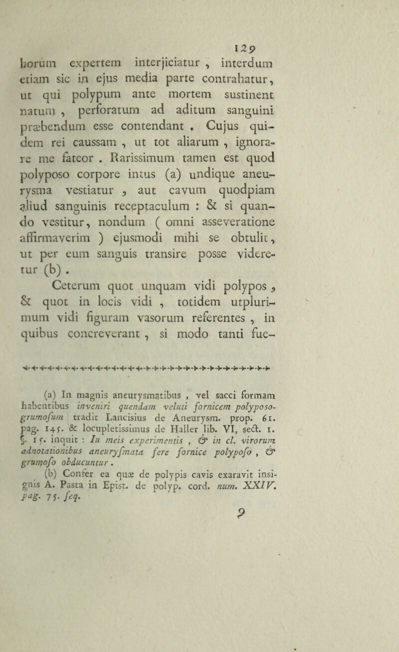 129 horum expertem interjiciatur , interdum etiam sic in ejus media parte contrahatur, ut qui polypum ante mortem sustinent natum , perforatum ad aditum sanguini praebendum esse contendant . Cujus qui- dem rei caussam , ut tot aliarum , ignora- re me fateor . Rarissimum tamen est quod polyposo corpore intus (a) undique aneu- rysma vestiatur * aut cavum quodpiam aliud sanguinis receptaculum : & si quan- do vestitur, nondum ( omni asseveratione affirmaverim ) ejusmodi mihi se obtulit, ut per eum sanguis transire posse videre- tur (b) . Ceterum quot unquam vidi polypos * & quot in locis vidi , totidem utpluri- mum vidi figuram vasorum referentes , in quibus concreverant , si modo tanti fue- 4* 4* 4*4*4* 4* 4* 4* 4* 4* 4* 4* 4* 4* 4* •>*>•> •>'>*>•> •>•>•>•>■$»•>■*>->*> (a) In magnis aneurysmatibus , vel sacci formam habentibus inveniri quendam veluti fornicem polyposo- grumofum tradit Lancisius de Aneurysm. prop. 6i. pag. 14 & locupletissimus de Haller lib. VI, sed. 1. §• 1 f* inquit : Iu meis experimentis , & in cl. virorum adnotationibus aneuryfmaui fere fornice polypofo , & grumofo obducuntur. (b) Confer ea quae de polypis cavis exaravit insi- gnis A. Pasta in Epist. de polyp. cord. num, XXIV.