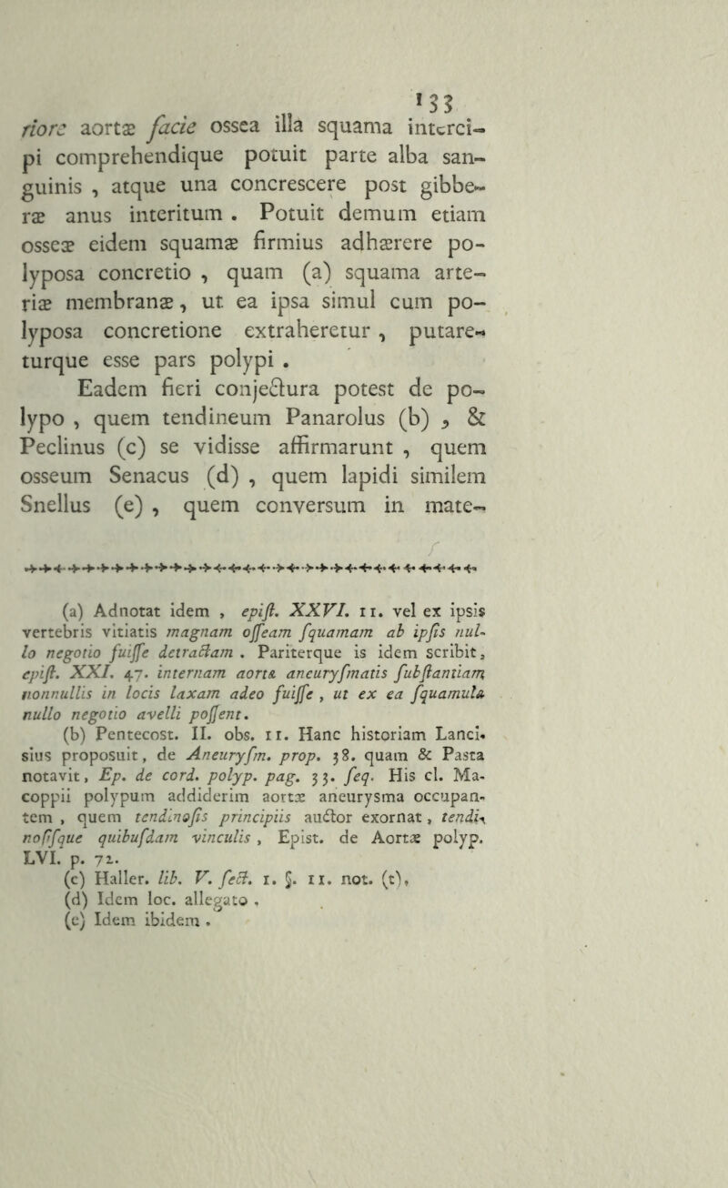 ! 3? riorc aortas facie ossea illa squama interci- pi comprehendique potuit parte alba san- guinis , atque una concrescere post gibbe- ras anus interitum . Potuit demum etiam ossea? eidem squamas firmius adhaerere po- lyposa concretio , quam (a) squama arte- rias membranas, ut ea ipsa simul cum po- lyposa concretione extraheretur , putare- turque esse pars polypi . Eadem fieri conjeflura potest de po- lypo , quem tendineum Panarolus (b) & Peclinus (c) se vidisse affirmarunt , quem osseum Senacus (d) , quem lapidi similem Snellus (e) , quem conversum in mate- •+- 4- •*■•+»•>•+•+»• ' / ■ •> 4- •> •> •> 4* 4- «*• 4- 4« 4- 4» 4- 4’ (a) Adnotat idem , epift. XXVI. ii. vel ex ipsis vertebris vitiatis magnam ojfeam fquamam ab ipfis nul- lo negotio fuijfe detrattam . Pariterque is idem scribit, epifl. XXI. 47. internam aort& aneuryfmatis fubftantiam nonnullis in locis laxam adeo fuijfe , ut ex ea fquamula nullo negotio avelli pojjent. (b) Pentecost. II. obs. ir. Hanc historiam Lanci* sius proposuit, de Aneuryfm. prop. 38. quam & Pasta notavit, Ep. de cord. polyp. pag. 33. feq. His cl. Ma- coppii polypum addiderim aortae aneurysma occupan- tem , quem tendinojis principiis audior exornat, tendis no fifque quibufdam vinculis , Epist. de Aortae polyp. LVI. p. 71. (c) Haller. lib. V. feti. 1. §. 11. not. (0, (d) Idem loc. allegato , (e) Idem ibidem .