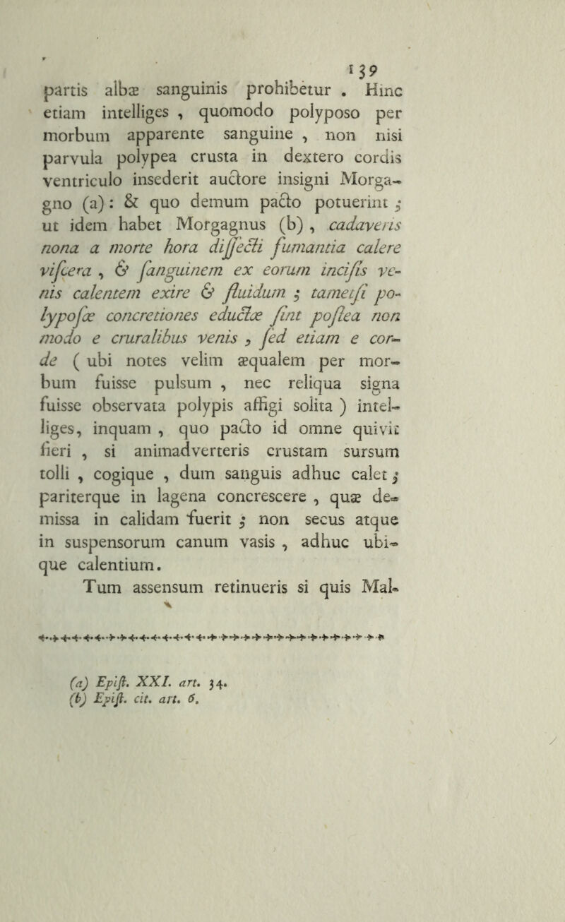 partis albae sanguinis prohibetur . Hinc etiam intelliges , quomodo polyposo per morbum apparente sanguine , non nisi parvula polypea crusta in dextero cordis ventriculo insederit auctore insigni Morga- gno (a) : & quo demum pacto potuerint * ut idem habet Morgagnus (b) , cadaveris nona a morte hora dijjecli fumanda calere vifcera , & fanguinem ex eorum incifls ve- nis calentem exire & fluidum $ tametfi po- lypofae concretiones educlce fint poflea non modo e cruralibus venis > fed etiam e cor- de ( ubi notes velim aequalem per mor- bum fuisse pulsum , nec reliqua signa fuisse observata polypis affigi solita ) intel- liges, inquam , quo pacto id omne quivit fieri , si animadverteris crustam sursum tolli , cogique , dum sanguis adhuc calet $ pariterque in lagena concrescere , quae de* missa in calidam fuerit ; non secus atque in suspensorum canum vasis , adhuc ubi- que calentium. Tum assensum retinueris si quis Mal- X 4.4.4.4.4.4.4. 4.4..4' 4* •+• •>’>+ > + •*»•>* I» (a) Epifi. XXL art. 34.