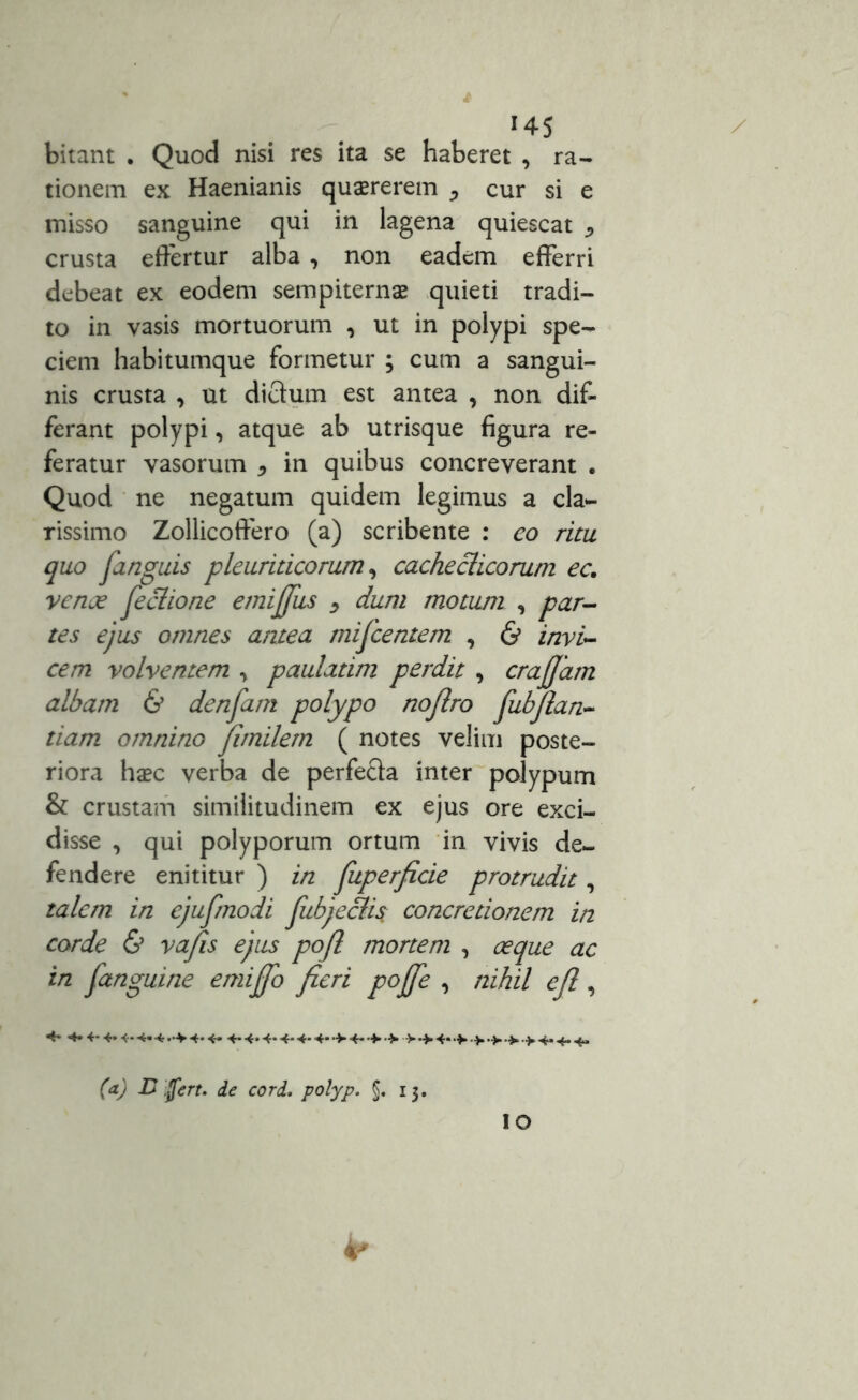 !4S bitant . Quod nisi res ita se haberet , ra- tionem ex Haenianis quaererem cur si e misso sanguine qui in lagena quiescat crusta effertur alba , non eadem efferri debeat ex eodem sempiternae quieti tradi- to in vasis mortuorum , ut in polypi spe- ciem habitumque formetur ; cum a sangui- nis crusta , ut dictum est antea , non dif- ferant polypi, atque ab utrisque figura re- feratur vasorum , in quibus concreverant . Quod ne negatum quidem legimus a cla- rissimo Zollicoffero (a) scribente : eo ritu quo janguis pleuriticorum, cachecticorum ec. vente jeclione emijfus > dum motum , par- tes ejus omnes antea mifcentem , & invi- cem volventem , paulatim perdit , crajjam albam & denfiam polypo nojlro fubflan- tiam omnino fitnilem ( notes velim poste- riora haec verba de perfecta inter polypum & crustam similitudinem ex ejus ore exci- disse , qui polyporum ortum in vivis de- fendere enititur ) in fiuperficie protrudit, talem in ejufmodi fubje&i$ concretionem in corde & vafis ejus pojl mortem , oeque ac in fanguine emijfo fieri pojje , nihil efl, ** -4»«■-.*. 4-4-4-4* >4->.>4. 4..*.^ (a) B fert. de cor i. polyp. §. 13. / IO