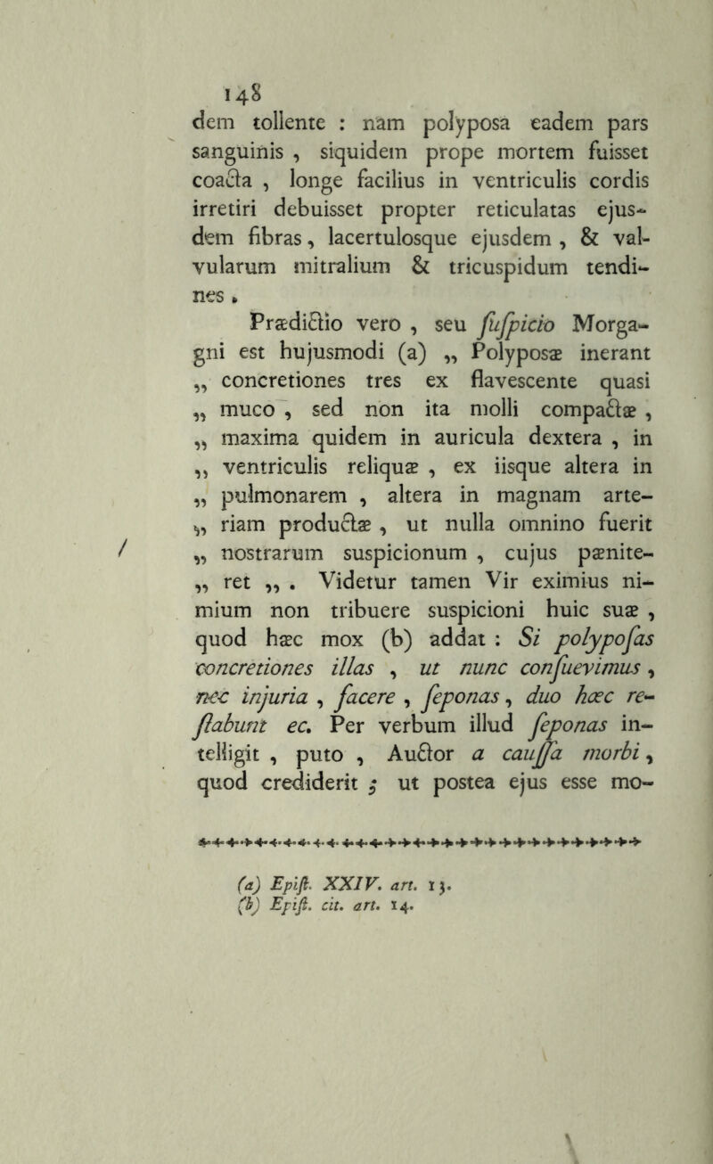 dem tollente : nam polyposa eadem pars sanguinis , siquidem prope mortem fuisset coacta , longe facilius in ventriculis cordis irretiri debuisset propter reticulatas ejus- dem fibras, lacertulosque ejusdem , & val- vularum mitralium & tricuspidum tendi- nes . PraediEUo vero , seu fnfpicio Morga- gni est hujusmodi (a) „ Polyposae inerant „ concretiones tres ex flavescente quasi „ muco , sed non ita molli compaQae , „ maxima quidem in auricula dextera , in „ ventriculis reliqua , ex iisque altera in „ pulmonarem , altera in magnam arte- riam productae , ut nulla omnino fuerit „ nostrarum suspicionum , cujus paenite» „ ret „ . Videtur tamen Vir eximius ni- mium non tribuere suspicioni huic suae , quod haec mox (b) addat : Si polyposas concretiones illas , ut nunc confuevimus, nec injuria , facere , feponas, duo hcec re- flabunt ec, Per verbum illud feponas in- teliigit , puto , Auftor a cauffa morbi , quod crediderit ut postea ejus esse mo- (a) Epift. XXIV. an. 13. (b) Epift. cit. art. 14.