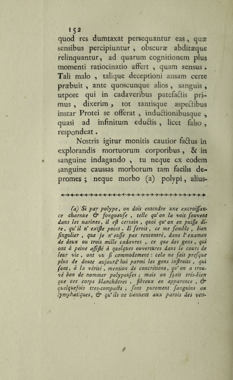 IS2 quod res dumtaxat persequantur eas, qua2 sensibus percipiuntur , obscurae abditaeque relinquantur, ad quarum cognitionem plus momenti ratiocinatio affert , quam sensus . Tali malo , talique deceptioni ansam certe praebuit ^ ante quoscunque alios , sanguis , utpote qui in cadaveribus patefa&is pri- mus , dixerim * tot tantisque aspectibus instar Protei se offerat , indu&ionibusque > quasi ad infinitum eduftis , licet falso , respondeat. Nostris igitur monitis cautior fa&us in explorandis mortuorum corporibus, & in sanguine indagando , tu neque ex eodem sanguine caussas morborum tam facilis de- promes ; neque morbo (a) polypi, alius- *«-4-4* 4* 4*4*4- -W- (a)'Si par polype, on doit entcndre une excroiffan- ce charnue & fongueufe , telle qu on la voit fouvent dans les narines, il eft certain , quoi qu' on en puijje di- re, qu il n exifie point. 11 feroit, ce me femble , bien fingulier , que je n' eujfe pas rencontre, dans V examen de deux ou trois mille cadavres , ce que des gens , qui ont d peine ajfifte a quelques ouvertures dans le cours de leur vie , ont vu fi commodement : cela ne fait prefque plus de doute aujourd'hui parmi les gens infiruits , qui font, d la verite , mention de concrelions, qu* on a trou- ve bon de nommer polypeufes ; mais on ffait tres-bien que ces corps blanchdtres , fibreux en apvarcnce , quelquefois tres-compatts , font purement fanguins ou lympkatiques, & qu’iis ne tienneni aux parois des ven-