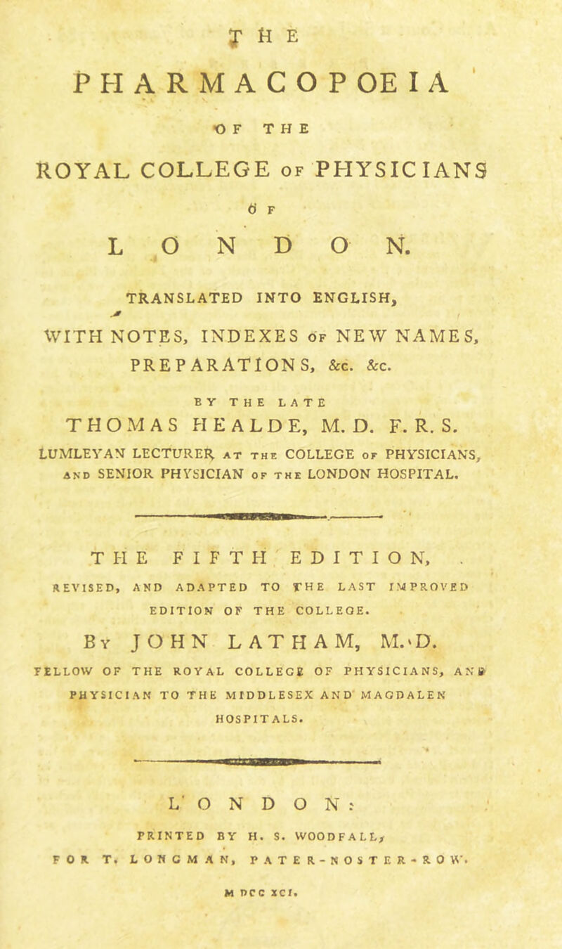 7 H E PPIARMACOPOEIA ‘ •OF THE ROYAL COLLEGE of PHYSICIANS d F L O N D O N. TRANSLATED INTO ENGLISH, I WITH NOTES, INDEXES of NEW NAMES, PREPARATIONS, &g. &c. BY THE LATE THOMAS HEALDE, M. D. F. R. S. LUMLEYAN LECTURER at the COLLEGE of PHYSICIANS, AND SENIOR PHYSICIAN of the LONDON HOSPITAL. TPIE FIFTH EDITION, . REVISED, AND ADAPTED TO THE LAST IMPROVED EDITION OF THE COLLEGE. By JOHN LATHAM, M.‘D. FELLOW OF THE ROYAL COLLEGE OF PHYSICIANS, AN» PHYSICIAN TO THE MIDDLESEX AND' MAGDALEN HOSPITALS. LONDON: PRINTED BY H. S. WOODFALL/ FOR T. LONGMAN, PATER-NOSTER-ROW. M DCC XCI