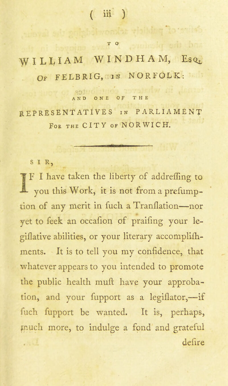 T O WILLIAM WINDHAM, Of FELBRIG, is NORFOLK: and one Of THE representatives in parliament For the CITY of NORWICH. SIR, IF I have taken the liberty of addreffing to you this Work, it is not from a prefump- ilon of any merit in fuch a Tranflation—nor yet to feek an occafion of praifmg your le- giflative abilities, or your literary accomplilh- ments. It is to tell you my confidence, that whatever appears to you intended to promote the public health mufi: have your approba- tion, and your fupport as a legiflator,—if fuch fupport be wanted. It is, perhaps, fnuch more, to indulge a fpnd and grateful defire