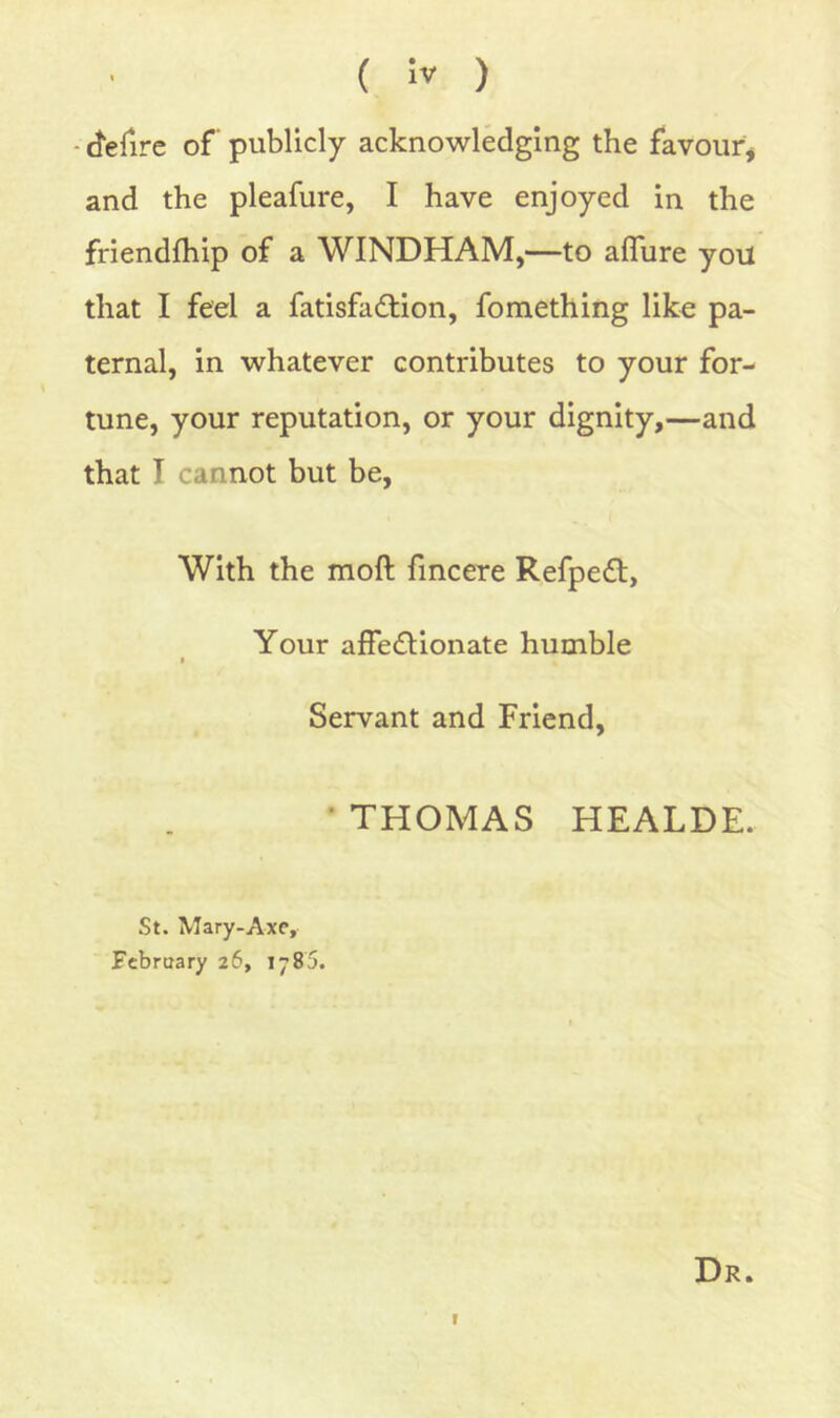 - ferire of publicly acknowledging the favoiifj and the pleafure, I have enjoyed in the friendfhip of a WINDHAM,—to aflure you that I feel a fatisfadlion, fomething like pa- ternal, in whatever contributes to your for- tune, your reputation, or your dignity,—and that I cannot but be. With the moft fincere Refpeft, Your affe(Sl;ionate humble Servant and Friend, • THOMAS HEALDE. St. Mary-Axe, February 26, 1785. Dr. r