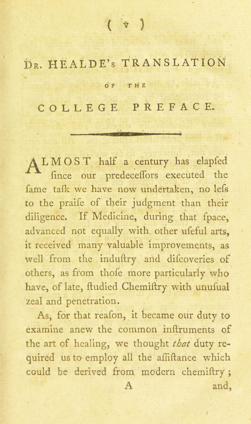 ( ) i)R. HEALDE’s TRANSLATION % OF THE COLLEGE PREFACE. A MOST half a century has elapfed fince our predeceffors executed the fame tafk we have now undertaken, no lefs to the praife of their judgment than their diligence. If Medicine, during that fpace, advanced not equally with other ufeful arts, it received many valuable improvements, as well from the induftry and difcoveries of \ others, as from thofe more particularly who have, of late, ftudied Chemifiry with unufual zeal and penetration. As, for that reafon, it became our duty to examine anew the common inftruments of the art of healing, we thought duty re- quired us to employ all the affiftance which could be derived from modern chemiftry; A and, I