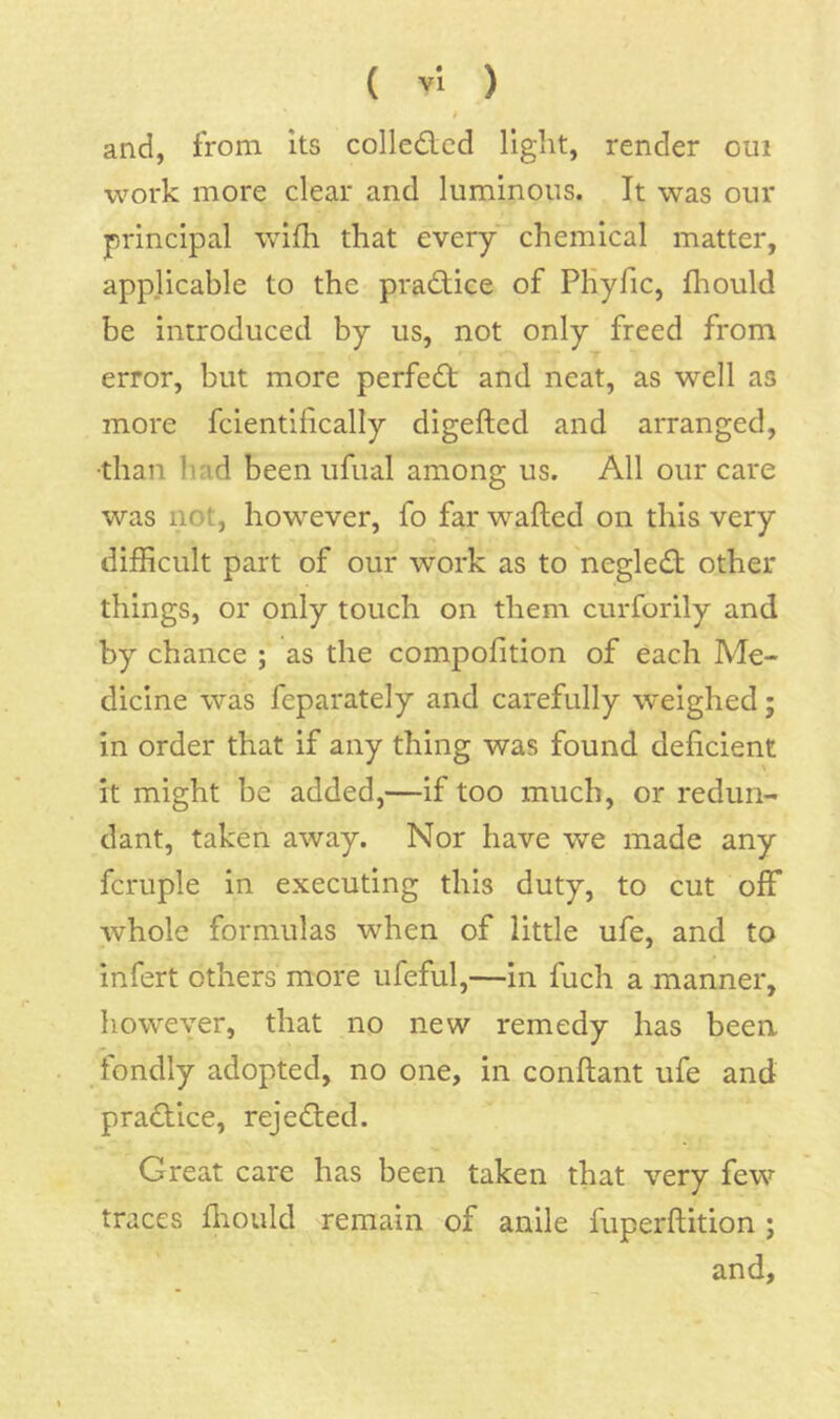 i and, from its colledcd light, render oui work more clear and luminous. It was our principal wifh that every chemical matter, applicable to the practice of PHyfic, fhould be introduced by us, not only freed from T error, but more perfect and neat, as well as more fcientifically digefted and arranged, •than had been ufual among us. All our care was not, however, fo far wafted on this very difticult part of our work as to negled other things, or only touch on them curforily and by chance ; as the compofition of each Me- dicine was feparately and carefully weighed; in order that if any thing was found deficient it might be added,—if too much, or redun- dant, taken away. Nor have we made any fcruple in executing this duty, to cut off whole formulas when of little ufe, and to infert others more ufeful,—in fuch a manner, however, that no new remedy has been fondly adopted, no one, in conftant ufe and practice, rejected. Great care has been taken that very few traces lliould remain of anile fuperftition ; and.