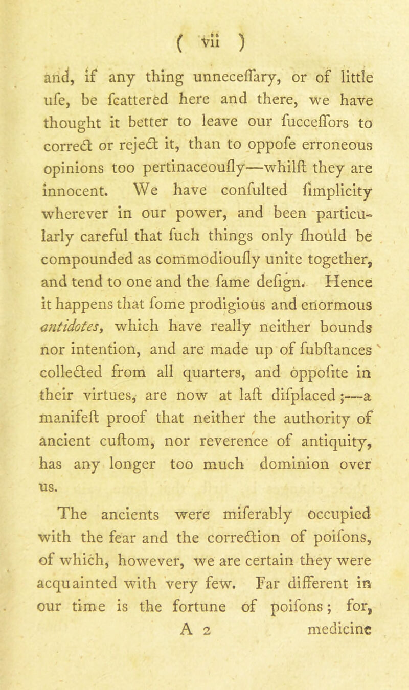 and, if any thing unnecefTary, or of little life, be fcattered here and there, we have thought it better to leave our fucceffors to correal; or rejed: it, than to oppofe erroneous opinions too pertinaceoufly—whilft they are innocent. We have confulted fimplicity wherever in our power, and been particu- larly careful that fuch things only fliould be compounded as commodioufly unite together, and tend to one and the fame defign. Hence it happens that fome prodigious and enormous oitidotes^ which have really neither bounds nor intention, and are made up of fubftances' colleded from all quarters, and oppofite in their virtues, are now at laft difplaced;—a manifeft proof that neither the authority of ancient cuftom, nor reverence of antiquity, has any longer too much dominion over us. The ancients were miferably occupied with the fear and the correction of poifons, of which, however, we are certain they were acquainted with very few. Far different in our time is the fortune of poifons; for, A 2 medicine