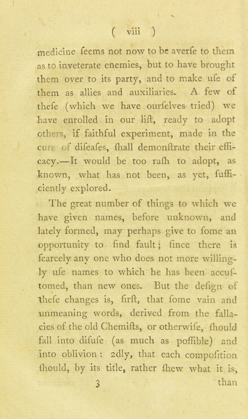 ( vlii ) medicine feems not now to be averfe to them as to inveterate enemies, but to have brought them over to its party, and to make ufe of them as allies and auxiliaries. A few of thefe (which we have ourfelves tried) we have enrolled in our lill', ready to adopt others, if faithful experiment, made in the cure (jf difeafes, flrall demonftrate their effi- cacy.—It would be too raffi to adopt, as known, .what has not been, as yet, fuffi- I ciently explored. The great number of things to which we have given names, before unknown, and lately formed, may perhaps give to fome an opportunity to find fault; fince there is fcarcely any one who does not more willing- ly ufe names to which he has been accuf- tomed, than new ones. But the defign of ihefe changes is, firft, that fome vain and unmeaning words, derived from the falla- cies of the old Chemifts, or otherwife, ffiould fall into difufe (as much as poffible) and into oblivion : 2dly, that each compofition Ihould, by its title, rather ffiew what it is, 3 'than