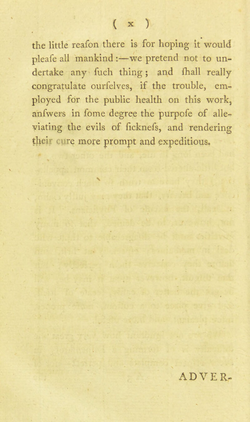 the little reafon there is for hoping it would pleafe all mankind :—we pretend not to un- dertake any fuch thing; and fhall really congratulate ourfelves, if the trouble, em- ployed for the public health on this work, anfwers in fome degree the purpofe of alle- viating the evils of ficknefs, and rendering their cure more prompt and expeditious. ADVER-