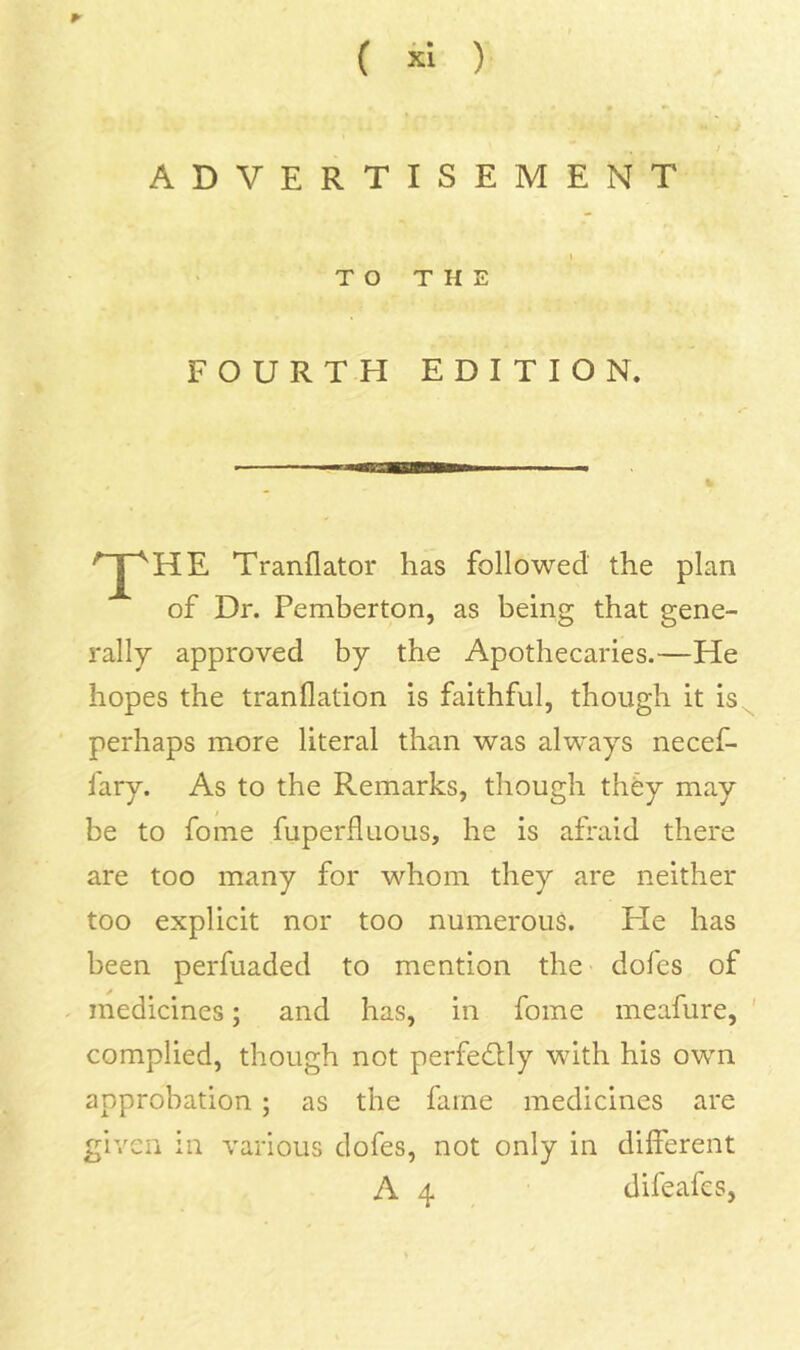 ADVERTISEMENT TO THE FOURTH EDITION, ^HE Tranflator has followed the plan of Dr. Pemberton, as being that gene- rally approved by the Apothecaries.—He hopes the tranflation is faithful, though it is ^ perhaps more literal than was always necef- fary. As to the Remarks, though thfey may be to fome fuperfluous, he is afraid there are too many for whom they are neither too explicit nor too numerous. He has been perfuaded to mention the dofes of medicines; and has, in fome meafure, ' complied, though not perfedUy with his own approbation; as the fame medicines are given in various dofes, not only in different A 4 difeafes,
