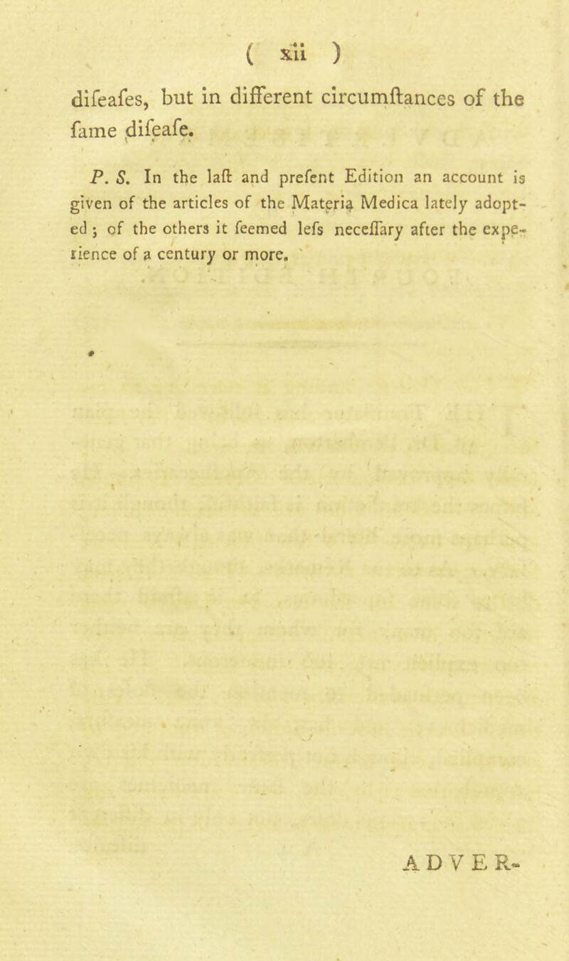 difeafes, but in different circumftances of the fame ^difeafe. P. 5. In the laft and prefcnt Edition an account is given of the articles of the Materi^ Medica lately adopt- ed ; of the others it feemed lefs necelTary after the expe- rience of a century or more. ' # \