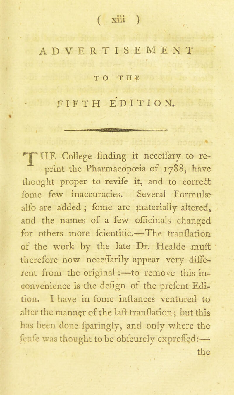 ADVERTISEMENT i I TO THE FIFTH EDITION. % HE College finding it neceflary to re- print the Pharmacopoeia of 1788, have thought proper to revife it, and to correct fome few inaccuracies. Several Formulae alfo are added ; fome are materially altered, and the names of a few officinals changed for others more fcientific.—The tranllation of the work by the late Dr. Healde muft therefore now neceflarily appear very diffe- rent from the original:—to remove this in- convenience is the defign of the prefent Edi- tion. I have in fome inftances ventured to alter the manner of the laft tranflation; but this has been done fparingly, and only where the fenfc was thought to be obfcurely exprefled:— the