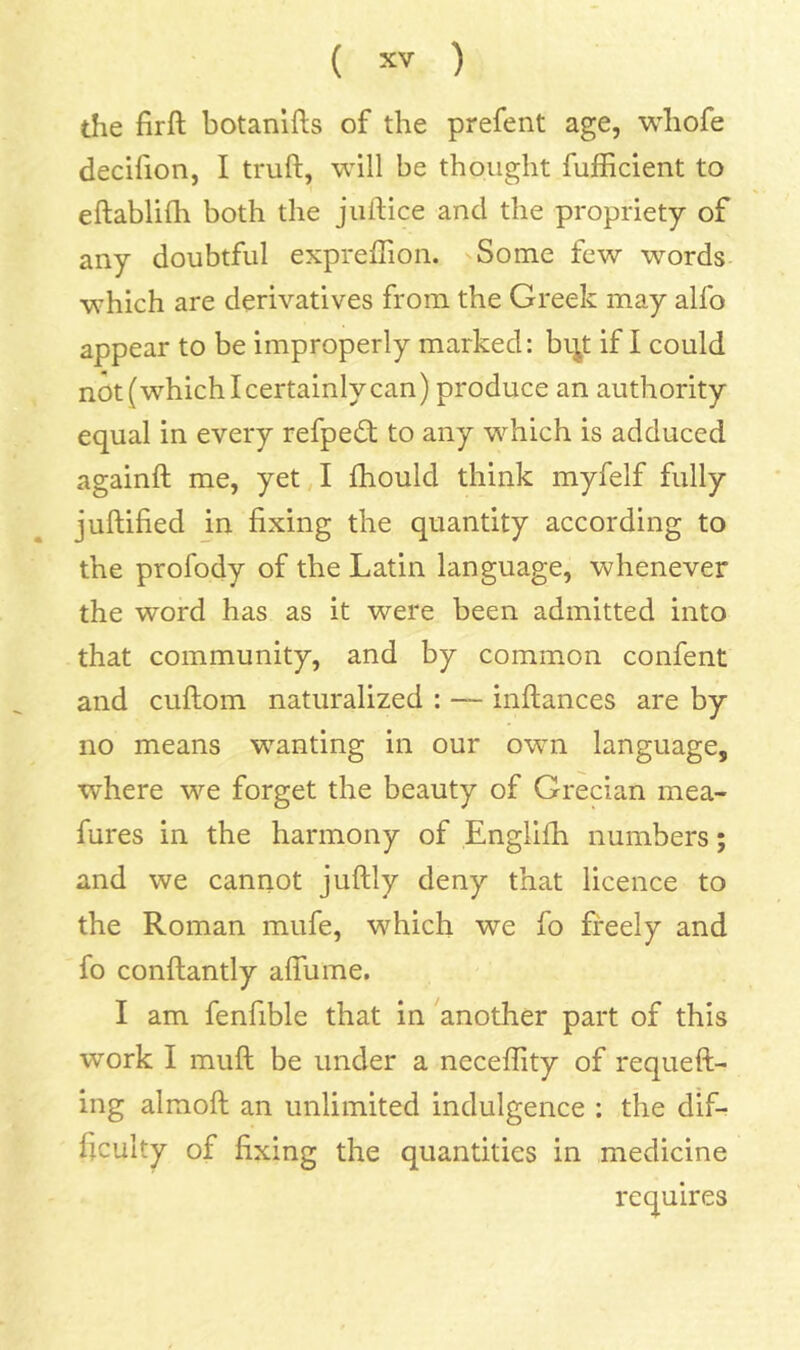 the firft botanifts of the prefent age, whofe decifion, I truft, will be thought fufficient to eftablifh both the juftice and the propriety of any doubtful expreffion. Some few words which are derivatives from the Greek may alfo appear to be improperly marked: bi^t if I could not(whichlcertainlycan) produce an authority equal in every refpedt to any which is adduced againft me, yet I fhould think myfelf fully juftified in fixing the quantity according to the profody of the Latin language, whenever the word has as it were been admitted into that community, and by common confent and cuftom naturalized : — inftances are by no means wanting in our own language, where we forget the beauty of Grecian mea- fures in the harmony of Englifii numbers; and we cannot juftly deny that licence to the Roman mufe, which we fo freely and fo conflantly afliime. I am fenfible that in another part of this work I muft be under a neceffity of requeft- ing almofi; an unlimited indulgence : the dif- ficulty of fixing the quantities in medicine requires