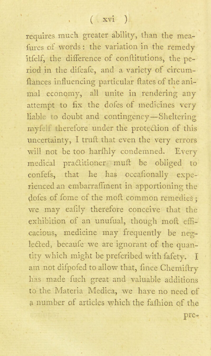 \ requires much greater ability, than the mea- lurcs of words : the variation in the remedy itfelf, the difference of conftitutions, the pe- riod in the difeafe, and a variety of circum- flances influencing particular flates of the ani- mal economy, all unite in rendering any ' attempt to fix the dofes of medicines very liable to doubt and contingency—Sheltering myfelf therefore under the protection of this uncertainty, I trufl that even the very errors will not be too harflily condemned. Every medical practitioner muft be obliged to confefs, that he has occalionally expe- rienced an embarraffment in apportioning the dofes of fome of the mofl common remedies ; we may cafily therefore conceive that the exhibition of an unufual, though mofl effi- cacious, medicine may frequently be neg- lected, becaufe we are ignorant of the quan- tity which might be preferibed with fafety. I ' am not difpofed to allow that, fince Chemiflry has made fuch great and valuable additions to the Materia Medica, we haye no need of number of articles which the fafhion qf the pre.