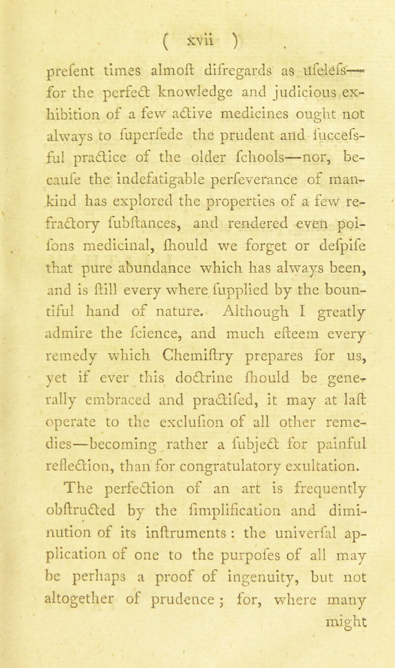 prefent times almoft difregards as ilfeiefs—- for the perfe(Et knowledge and judicious,ex- hibition of a few adtive medicines ought not always to fuperfede the prudent and fuccefs- ful practice of the older fchools—nor, be- caiife the indefatigable perfeverance of man- kind has explored the properties of a few re- fradtoiy fubftances, and rendered even poi- fons medicinal, fliould we forget or defpife that pure abundance which has always been, and is ftill every where fupplied by the boun- tiful hand of nature.' Although I greatly admire the Icience, and much efteem every remedy which Chemiftry prepares for us, yet if ever this doflrine Ihould be gene^ rally embraced and pradiifed, it may at laft operate to the exclufion of all other reme- dies—becoming rather a fubjedt for painful refledlion, than for congratulatory exultation. The perfediion of an art is frequently obftruded by the fimplificatlon and dimi- nution of its inflruments : the univerfal ap- plication of one to the purpofes of all may be perhaps a proof of ingenuity, but not altogether of prudence; for, where many might