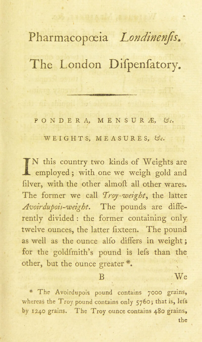 Pharmacopoeia Londinenjis. The London Difpenfatory. PONDERA, MENSURA, l3c. WEIGHTS, MEASURES, ^c. IN this country two kinds of Weights are employed; with one we weigh gold and filver, with the other almoft all other wares. The former we call Troy-weighty the latter Avoirdupois-weight. The pounds are diffe- rently divided : the former containing only twelve ounces, the latter fifteen. The pound as well as the ounce alfo differs in weight; for the goldfmith’s pound is lefs than the other, but the ounce greater B We * The Avoirdupois pound contains 7000 grains, whereas the Troy pound contains only 5760 j that is, lefs by 1240 grains. The Troy ounce contains 480 grains, the