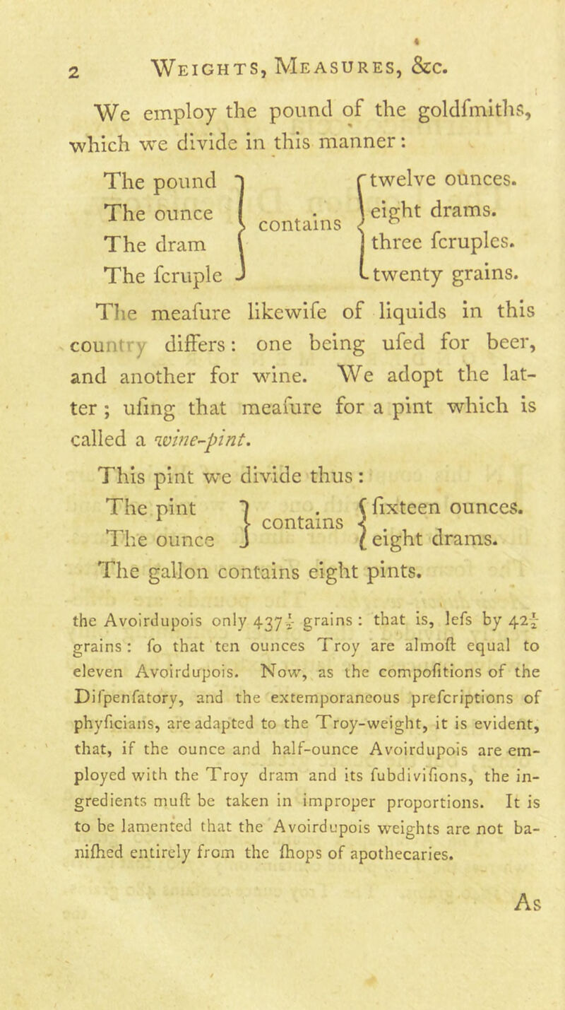 [ We employ the pound of the goldfmlths, which w'e divide in this manner: The pound The ounce The dram The fcruple contains twelve ounces, eight drams, three fcruples. twenty grains. Tlie meafure likewife of liquids in this country differs: one being ufed for beer, and another for wune. We adopt the lat- ter ; ufmg that meafure for a pint which is called a wine-pint. This pint we divide thus The pint 1 The ounce J contains fixteen ounces, eight drams. The gallon contains eight pints. the Avoirdupois only 437 j- grains : that is, lefs by 42^ grains : fo that ten ounces Troy are almoft equal to eleven Avoirdupois. Now, as the compofitions of the Difpenfatory, and the extemporaneous prefcriptions of phyficians, areadap’ted to the Troy-weight, it is evident, that, if the ounce and half-ounce Avoirdupois are em- ployed with the Troy dram and its fubdivifions, the in- gredients muft be taken in improper proportions. It is to be lamented that the Avoirdupois weights are not ba- nifhed entirely from the fhops of apothecaries. As