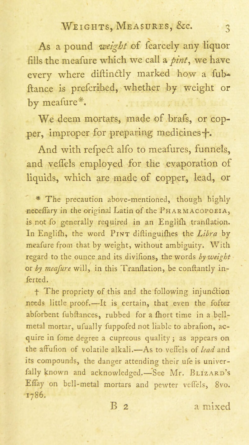 As a pound weight of fcarcely any liquor fills the meafure which we call a pint^ we have every where diftintlly marked how a fub- fiance is prefcribed, whether by weight or by meafure*. We deem mortars, made of .brafs, or cop- per, improper for preparing medicines-f*. And with refpeft alfo to meafures, funnels, and veflels employed for the evaporation of liquids, which are made of copper, lead, or * The precaution above-mentioned, though highly neCeflary in the original Latin of the Pharmacopoeia, is not fo generally required in an Englifli tranflation. In Englifli, the word Pint diftinguiflies the Libra by meafure from that by weight, without ambiguity. With regard to the ounce and its divifions, the words by weight or by meafure will, in this Tranflation, be conftantly in- ferted. t The propriety of this and the following injundlion needs little proof.—It is certain, that even the fofter abforbent fubftances, rubbed for a fliort time in a bell- metal mortar, ufually fuppofed not liable to abraflon, ac- quire in fome degree a cupreous quality ; as appears on the afFufion of volatile alkali.—As to veflels of lead and its compounds, the danger attending their ufe is univer- fally known and acknowledged.—See Mr. Blizard’s ElTay on bcll-metal mortars and pewter vclTels, 8vo. 1786. B 2 a mixed
