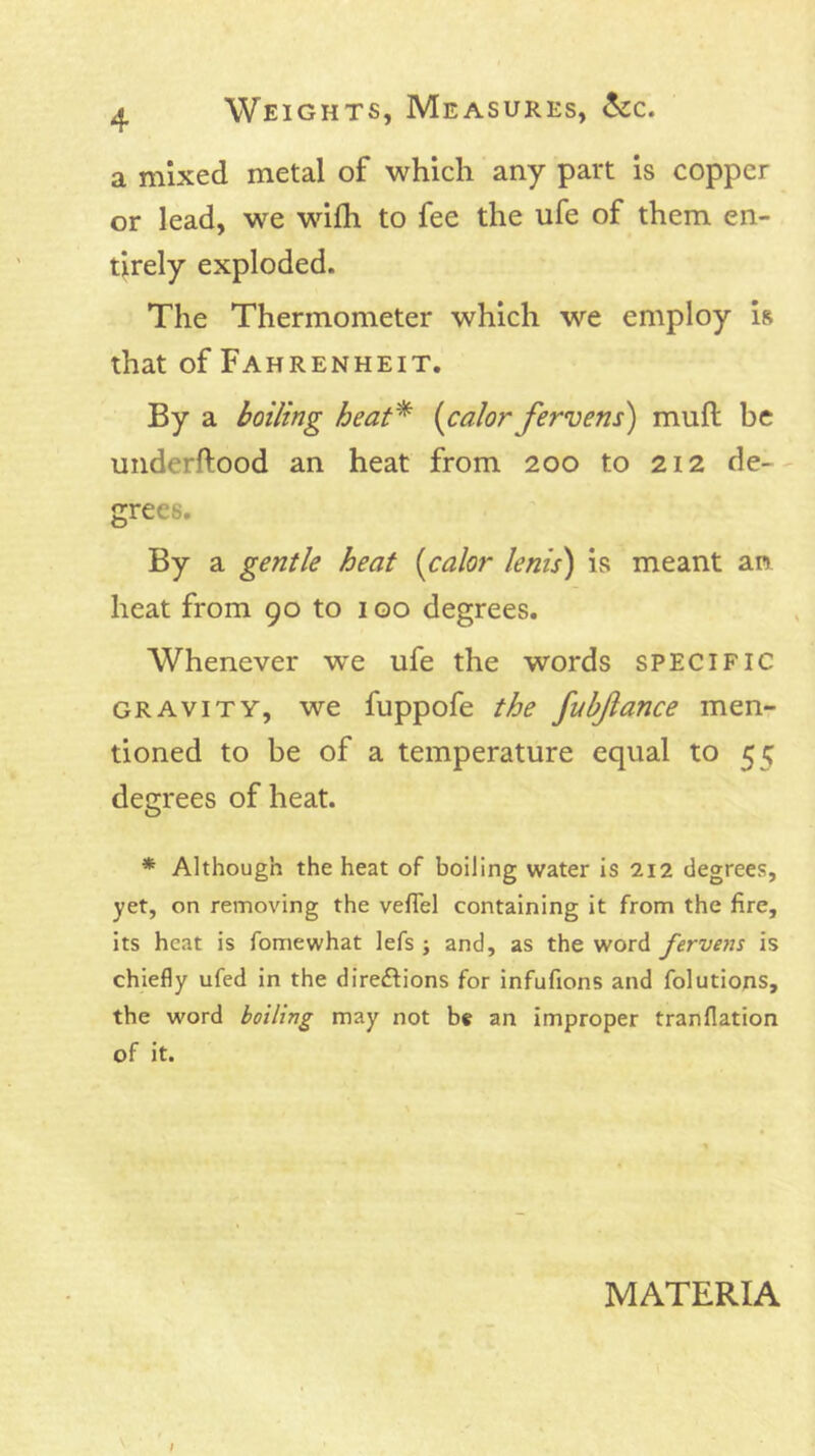 a mixed metal of which any part is copper or lead, we wilh to fee the ufe of them en- tirely exploded. The Thermometer which we employ is that of Fahrenheit. By a boiling heat^ (calor fervens) mull be underftood an heat from 200 to 212 de- grees. By a gentle heat (calor lenis) is meant an heat from 90 to 100 degrees. Whenever we ufe the words specific GRAVITY, we fuppofe the fubflance men- tioned to be of a temperature equal to 55 degrees of heat. * Although the heat of boiling water is 212 degrees, yet, on removing the vefTel containing it from the fire, its heat is fomewhat lefs ; and, as the word fervens is chiefly ufed in the directions for infufions and folutions, the word boiling may not be an improper tranflation of it. MATERIA