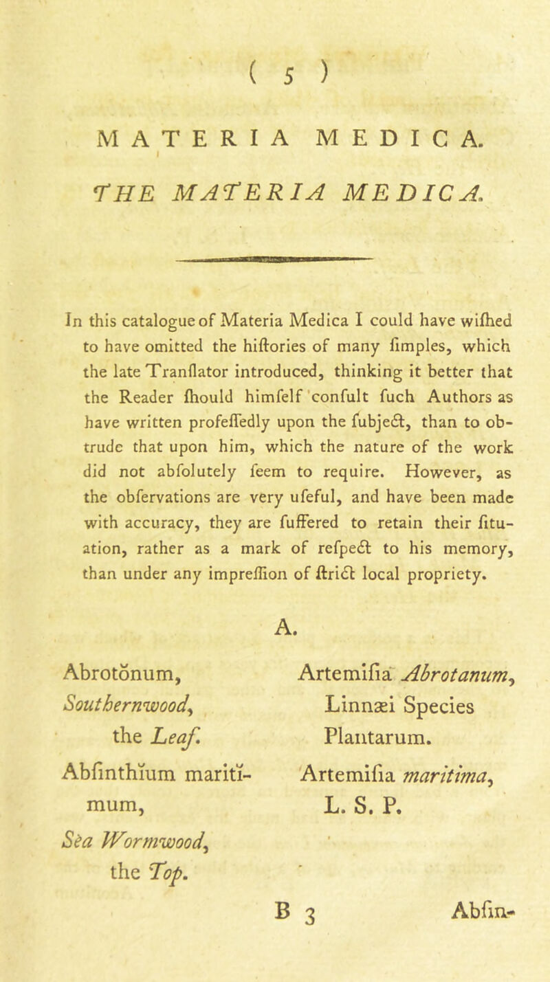 MATERIA MEDICA. I rHE MACERIA MEDICA. In this catalogue of Materia Medica I could have wilhed to have omitted the hiftories of many limples, which the late Tranflator introduced, thinking it better that the Reader fliould himfelf 'confult fuch Authors as have written profefledly upon the fubjedf, than to ob- trude that upon him, which the nature of the work did not abfolutely feem to require. However, as the obfervations are very ufeful, and have been made with accuracy, they are fufFered to retain their fitu- ation, rather as a mark of refpecSl to his memory, than under any imprelfion of ftri<St local propriety. A. Abrotonum, Southernwood^ the Leaf. Abrmthmm mariti- mum, S^a Wormwood.^ the l^op. Artemifia Abrotanum^ Linnsei Species Plautarum. Artemifia martUma^ L. S. P.