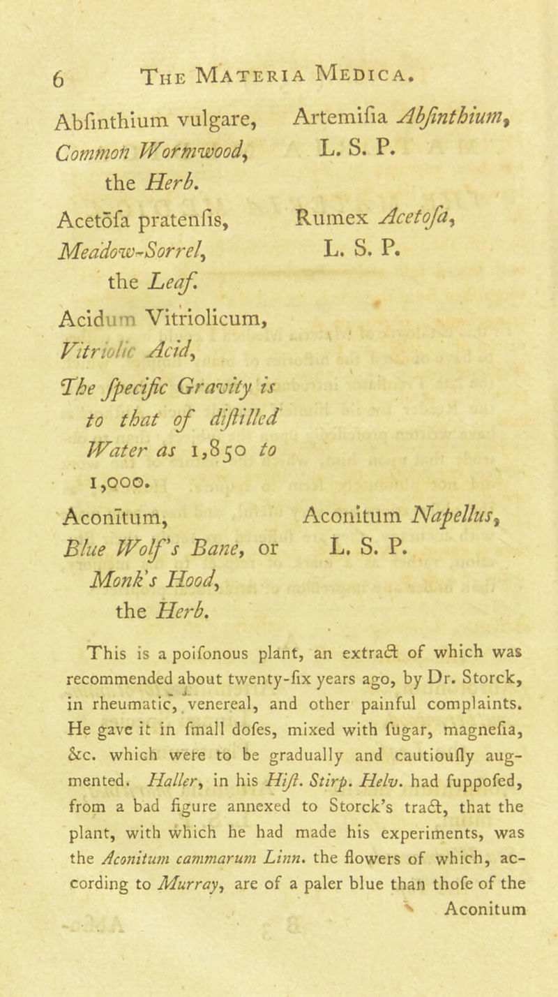 AbfHithlum vulgare, Common Wormwood^ the Herb. Acetofa prateiifis, Meddowr-Sorrel^ the Leaf. Acidum Vitriolicum, Vitriolic Acid^ Lhe fpecific Gravity is to that of diftilled Water as 1,850 to 1,000. Aconitum, Blue Wolfs Bane, or Monk's Hood, the Herb. Artemifia Abfinthium^ L. S. P. Rumex Acetofa, L. S. P. \ ■ Aconitum Napelliis, L, S. P. This is a polfonous plant, an extract of which was recommended about twenty-fix years ago, by Dr. Storck, in rheumatic,.venereal, and other painful complaints. He gave it in fmall dofes, mixed with fugar, magnefia, &c. which were to be gradually and cautioufly aug- mented. Hall(r, in his Hiji. Stirp. Helv. had fuppofed, from a bad figure annexed to Storck’s trail, that the plant, with which he had made his experiments, was the Aconitum cammarum Linn, the flowers of which, ac- cording to Murray, are of a paler blue than thofe of the , ^ Aconitum
