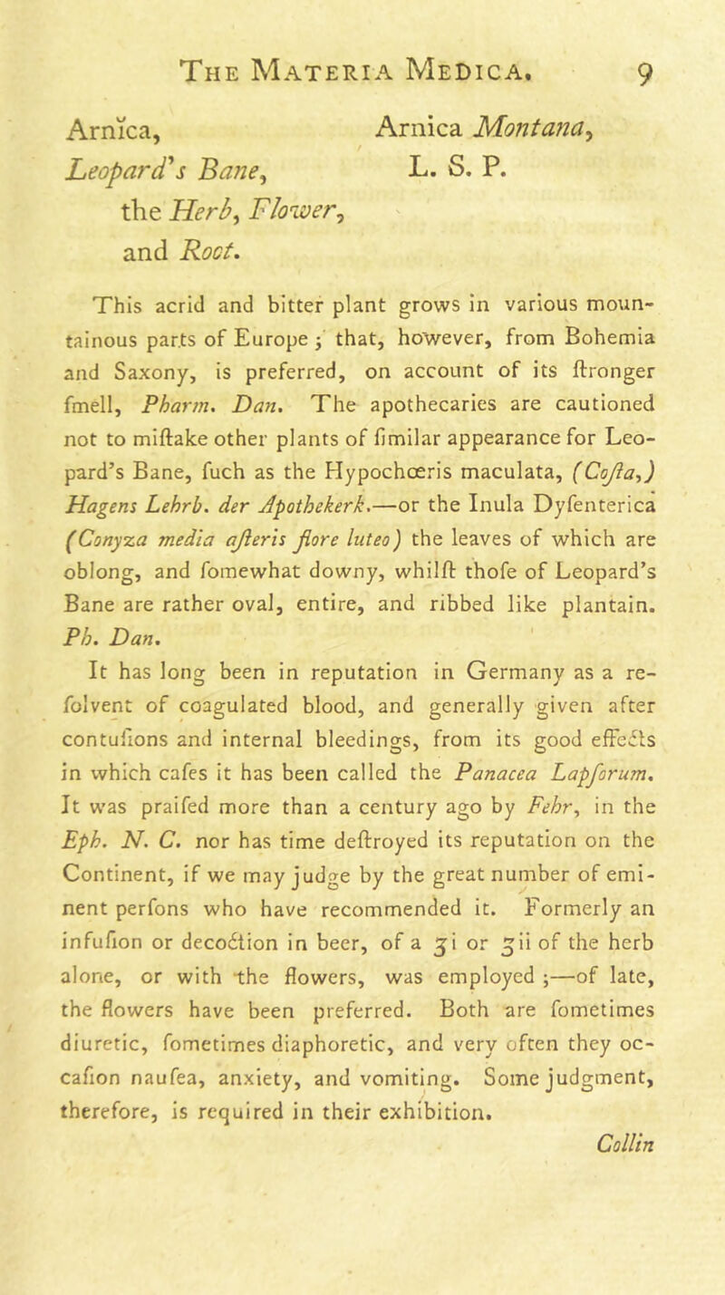 Arnica, Leopardis Bane^ Arnica Montana^ L. S. P. the Herb^ Floiver^ and Boct. This acrid and bitter plant grows in various moun- tainous parts of Europe j that, however, from Bohemia and Saxony, is preferred, on account of its ftronger fmell, Pharm. Dan. The apothecaries are cautioned not to miftake other plants of fimilar appearance for Leo- pard’s Bane, fuch as the Hypochoeris maculata, (Cojia-,) Hagens Lehrb. der Jpothekerk,—or the Inula Dyfenterica (Conyza media ajieris jiore luteo) the leaves of which are oblong, and fomewhat downy, whilfl thofe of Leopard’s Bane are rather oval, entire, and ribbed like plantain. Ph. Dan. It has long been in reputation in Germany as a re- foivent of coagulated blood, and generally given after contullons and internal bleedings, from its good efFedts in which cafes it has been called the Panacea Lapforum. It was praifed more than a century ago by Fehr, in the Eph. N. C. nor has time deftroyed its reputation on the Continent, if we may judge by the great number of emi- nent perfons who have recommended it. Formerly an infuHon or decodtion in beer, of a ^i or ^ii of the herb alone, or with the flowers, was employed ;—of late, the flowers have been preferred. Both are fometimes diuretic, fometimes diaphoretic, and very often they oc- cafion naufea, anxiety, and vomiting. Some judgment, therefore, is required in their exhibition. Collin