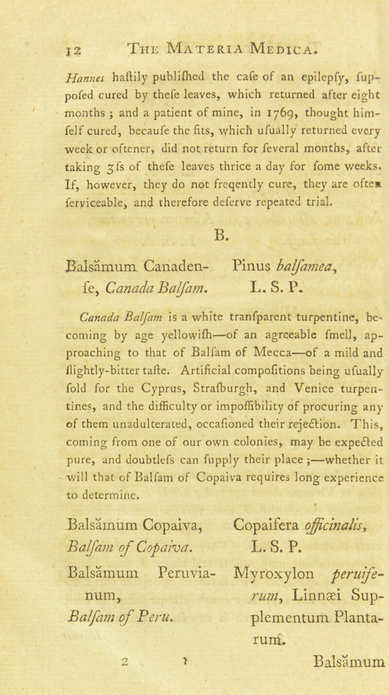 Hannes haftily publiflied the cafe of an epilepfy, fup- pofed cured by thefe leaves, which returned after eight months ; and a patient of mine, in 1769, thought him- felf cured, becaufe the fits, which ufually returned every week or oftener, did not return for feveral months, after taking 5fs of thefe leaves thrice a day for fome weeks. If, however, they do not freqently cure, they are oftem ferviceable, and therefore deferve repeated trial. B. Balsamum. Canaden- Pinus balfamea, fe, Canada Balfarn. L. S. P, Canada Balfarn is a white tranfparent turpentine, be* coming by age yellowifh—of an agreeable fmell, ap- proaching to that of Balfarn of Mecca—of a mild and nightly-bitter tafte. Artificial compofitions being ufually fold for the Cyprus, Stralburgh, and Venice turpen- tines, and the difficulty or impoffibility of procuring any of them unadulterated, occafioned their rejeifion. This, coming from one of our own colonies, may be expelled pure, and doubtlefs can fupply their place ;—whether it -will that of Balfarn of Copaiva requires long experience to determine. Balsamum Copaiva, Balfarn of Copaiva. Balsamum Peruvia- num, Balfarn of Peru. Copaifcra ojicinalis, L. S. P. Myroxylon peruife- riiniy Linnsei Sup- plementum Planta- 2 I rum. Balsamum