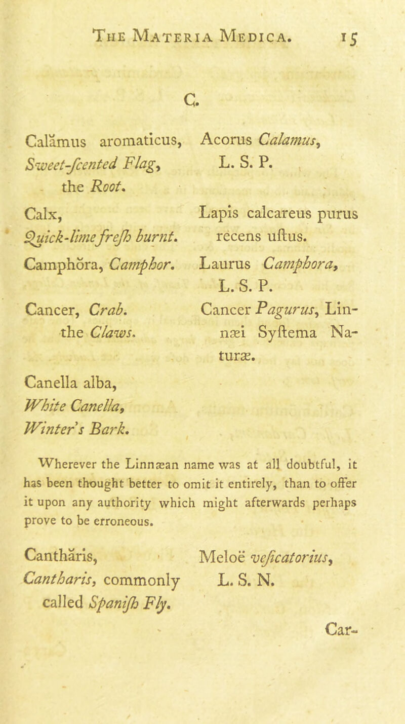 IS c. Calamus aromaticus, Sweet-Jcented Flag^ . the Root* Calx, 9luick4imefrejh burnt, Camphora, Camphor, Cancer, Crab, •the Claws. Canella alba. White Canella, Winter s Bark, Acorus Calamus, L. S. P. Lapis calcareus purus recens uftus. Laurus Camphora, L. S. P. Cancer Pagurus, Lin- nsei Syftema Na- turas. Wherever the Linngean name was at all doubtful, it has been thought better to omit it entirely, than to offer it upon any authority which might afterwards perhaps prove to be erroneous. Cantharis, - Meloe vejicatorius. Cantharis, commonly L. S. N. called Spanijh Fly, Car-