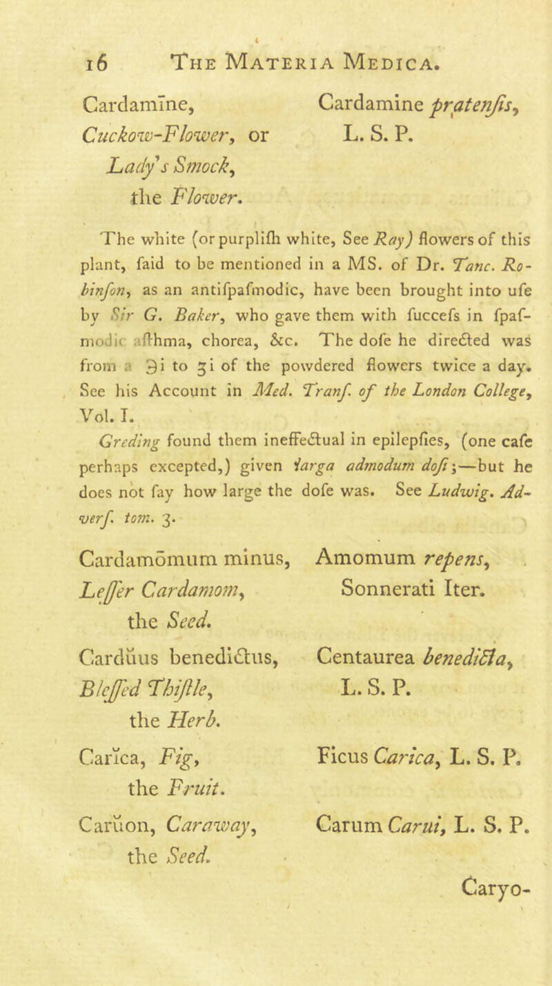 Carclamlne, Cardamine pratenjisy Cuckow-Flower, or L. S. P. Lady s Smock, the Flower. • ( The white (orpurplifla white, ^ztRay) flowersof this plant, faid to be mentioned in a MS. of Dr. Tanc. Ro- binfon, as an antifpafmodic, have been brought into ufe by >^/V G. Baker, who gave them with fuccefs in fpaf- modic afthma, chorea, &c. The dofe he diredled was from a 3 i to 5 i of the powdered flowers twice a day, . See his Account in Med. Franf. of the London College, Vol. I. Greding found them inefFetSual in epilepfles, (one cafe perhaps excepted,) given iarga admodum doft\—but he does not fiiy how large the dofe was. See Ludwig. Ad~ verf. tom. 3. Cardamomiim minus, Amomum repens, Leffer Cardamom, Sonnerati Iter, the Seed. Carduus benedldus, Biejfed Fhijlle, the Herb. Carica, Fig, the Fruit. Centaurea benedidia, L. S. P. Ficus Carica, L. S. P. Carum Carui, L. S. P. Caruon, Caraway, the Seed. Caryo-
