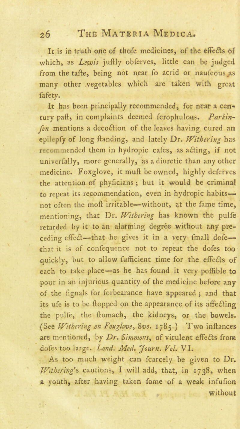 It is in truth one of thofe medicines, of the efFcdls of which, as Lewis juftly obferves, little can be judged from the tafte, being not near fo acrid or naufeous many other .vegetables which are taken with great fafety. It has been principally recommended, for near a cen* tury paft, in complaints deemed fcrophulous. Parkin- Jon mentions a decoction of the leaves having cured an epilepfy of long ftanding, and lately Dr. iVithering has recommended them in hydropic cafes, as adling, if not univcrfally, more generally, as a diuretic than any other medicine. Foxglove, it muft be owned, highly deferves the attention of phyficians; but it would be criminal to repeat its recommendation, even in hydropic habits— not often the moft irritable—without, at the fame time, mentioning, that Dr. Withering has known the pulfe retarded by it to an alarming degree without any pre- ceding effect—that he gives it in a very fmall dofe— that it is of confequence not to repeat the dofes too quickly, but to allow fufficient time for the effects of each to take place—as he has found it very poflible to pour in an injurious quantity of the medicine before any of the fignals for forbearance have appeared ; and that its ufe is to be flopped on the appearance of its affe£ling the pulfe, the flomach, the kidneys, or the bowels. (See Withering on Foxglove^ 8vo. 1785.) Two inflances are mentioned, by Dr. Simmons^ of virulent efteifls from dofes too large. Land. Med, Journ. Vol. VI. As too much weight can fcarcely be given to Dr. Withering^s cautions, I will add, that, in 1738, when a youth, after having taken fome of a weak infufion without