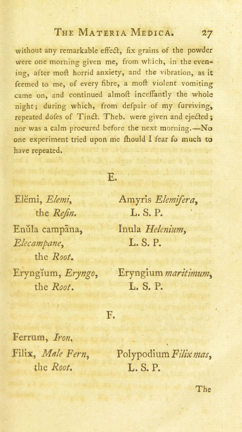 without any remarkable efFe£l:, fix grains of the powder were one morninor given me, from which, in the even- - ing, after moft horrid anxiety, and the vibration, as it feemed to me, of every fibre, a moft violent vomiting came on, and continued almoft inceflantly the whole night; during which, from defpair of my furviving, repeated dofes of Tin(ft. Theb. were given and ejected; nor was a calm procured before the next morning.—No one experiment tried upon me flaould I fear fo much to have repeated. E. Elemi, Elemiy the Rejin* Enula campana, Elecampaney the Root, Eiyngium, EryngOy the Roof, F. Amyris Elemifera^ L. S. P. Inula Helenium, L. S. P. Erynglum maritimum, L. S. P. Ferrum, Iron, Eilix, Male Fern, the Root, Polypodium Filix mas, L. S. P. The