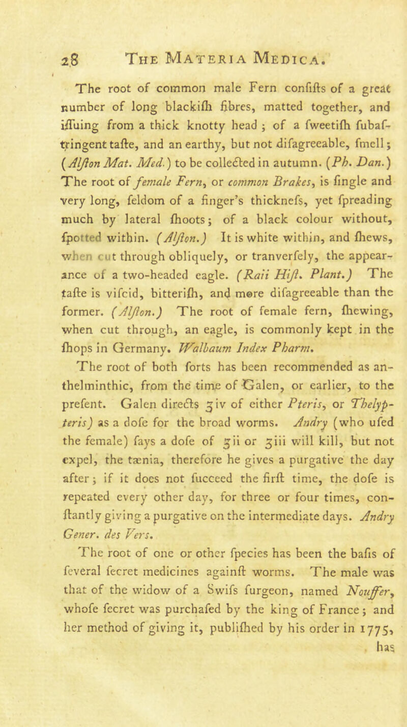 The root of common male Fern confifts of a great number of long blackifh fibres, matted together, and ifiuing from a thick knotty head j of a fweetilh fubaf- tringent tafte, and an earthy, but not difagreeable, fmcll; ( Aljion Mat. Med.) to be collected in autumn. {Ph. Dan.) The root of female Fern.^ or common Brakes., is fingle and very long, feldom of a finger’s thicknefs, yet fpreading much by lateral fhoots; of a black colour without, fpotted within. {Aljion.) It is white within, and fhews, when cut through obliquely, or tranverfely, the appear- ance of a two-headed eagle. (Rail Hiji, Plant.) The tafte is vifcid, bitterifti, and mere difagreeable than the former. (Alfton.) The root of female fern, fhewing, when cut through, an eagle, is commonly kept in the {hops in Germany. TFalbaum Index Pbar711. The root of both forts has been recommended as an- thelminthic, from the time of Galen, or earlier, to the prefent. Galen diredfs ^iv of either Pteris., or Fhelyp- teris) as a dofe for the broad worms. Andry (who ufed the female) fays a dofe of ^ii or ^iii will kill, but not expel, the taenia, therefore he gives a purgative the day after; if it does not fucceed the firft time, the dofe is repeated every other day, for three or four times, con- ftantly giving a purgative on the intermediate days. Andry Gener, des Vers. The root of one or other fpecies has been the bafis of feveral fecret medicines againft worms. The male was that of the widow of a Swifs furgeon, named Notijfery whofe fecret was purchafed by the king of France; and her method of giving it, publifhed by his order in I775> has