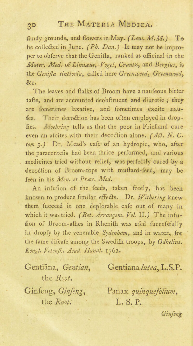 fandy grounds, and flowers in May. (Lew. M.M.) To be colledled in June. (Ph. Da?i.) It may not be impro- per to obferve that the Genifta, ranked as officinal in the Mater, Med^ of Linnaus^ Vogel, Crantz, and Bergius, is the Gen 'ifla tiniloria, called here Greenweed, Greenwood, See. The leaves and ftalks of Broom have anaufeous bitter tafte, and are accounted deobflruent and diuretic j they are fometimes laxative, and fometimes excite nau- fea. Their decoilion has been often employed in drop- fies. Aioehrhig tells us that the poor in Friefland cure even an afeites with their decodlion alone. (A£l. N. C. tom 5.J Dr. Mead’s cafe of an hydropic, who, after the paracentefis had been thrice performed, and various . medicines tried without relief, was perfectly cured by a decodtion of Broom-tops with muftard-feed, may be feen in his Mon. et Precc. Med. An infufion of the feeds, taken freely, has been known to produce fimilar effedls. Dr. Withering knew them fucceed in one deplorable cafe out of many in which it was tried. (Bot. Arrangem. Vol. II. j The infu- fion of Broom-aflies in Rhenifh was ufed fuccefsfully in dropfy by tbe venerable Sydenham, and in water, for the fame difeafe among the Swedifh troops, by Odhelius. Kongl. Vetenfk. Acad. Handl. 1762. Gentiana, Gentian, Gentiana/z/Z^-jjL.S.P. the Kcot. Ginfeng, Ginfeng, Panax quinquefolium, the Root. ■ L. S. P. , Ginfeng