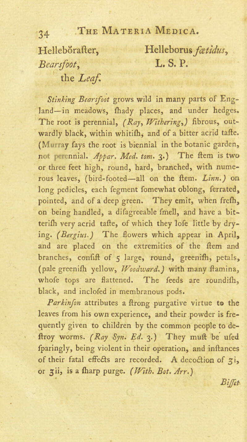 34 Helleborafter, Helleborus fcetidus^ . Bearsfoot^ L. S. P. the Leaf, Stinking Bearsfoot grows wild in many parts of Eng- land—in meadows, fliady places, and under hedges. The root is perennial, (Ray^ Withering.,) fibrous, out- wardly black, within whitifh, and of a bitter acrid tafte. (Murray fays the root is biennial in the botanic garden, not perennial. Jppar. Med. tom. 3.) The ftem is two or three feet high, round, hard, branched, with nume- rous leaves, (bird-footed—all on the ftem. Linn.) on long pedicles, each fegment fomewhat oblong, ferrated, pointed, and of a deep green. They emit, when frefh, on being handled, a difagreeable fmell, and have a bit- terifti very acrid tafte, of which they lofe little by dry- ing. (Bergius.) The flowers which appear in April, and are placed on the extremities of the ftem and branches, confift of 5 large, round, greenifli, petals, (pale greenifli yellow. Woodward.) with many ftamina, whofe tops are flattened. The feeds are roundifli, black, and inclofed in membranous pods. Parkinfon attributes a ftrong purgative virtue to the leaves from his own experience, and their powder is fre- quently given to children by the common people to de- ftroy worms. (Ray Syn. Ed. 3.) They muft be ufed fparingly, being violent in their operation, and inftances of their fatal effe<fts are recorded. A decoction of 5!, or 5ii, is a (harp purge. (With. Bot. Arr.) BiJet-