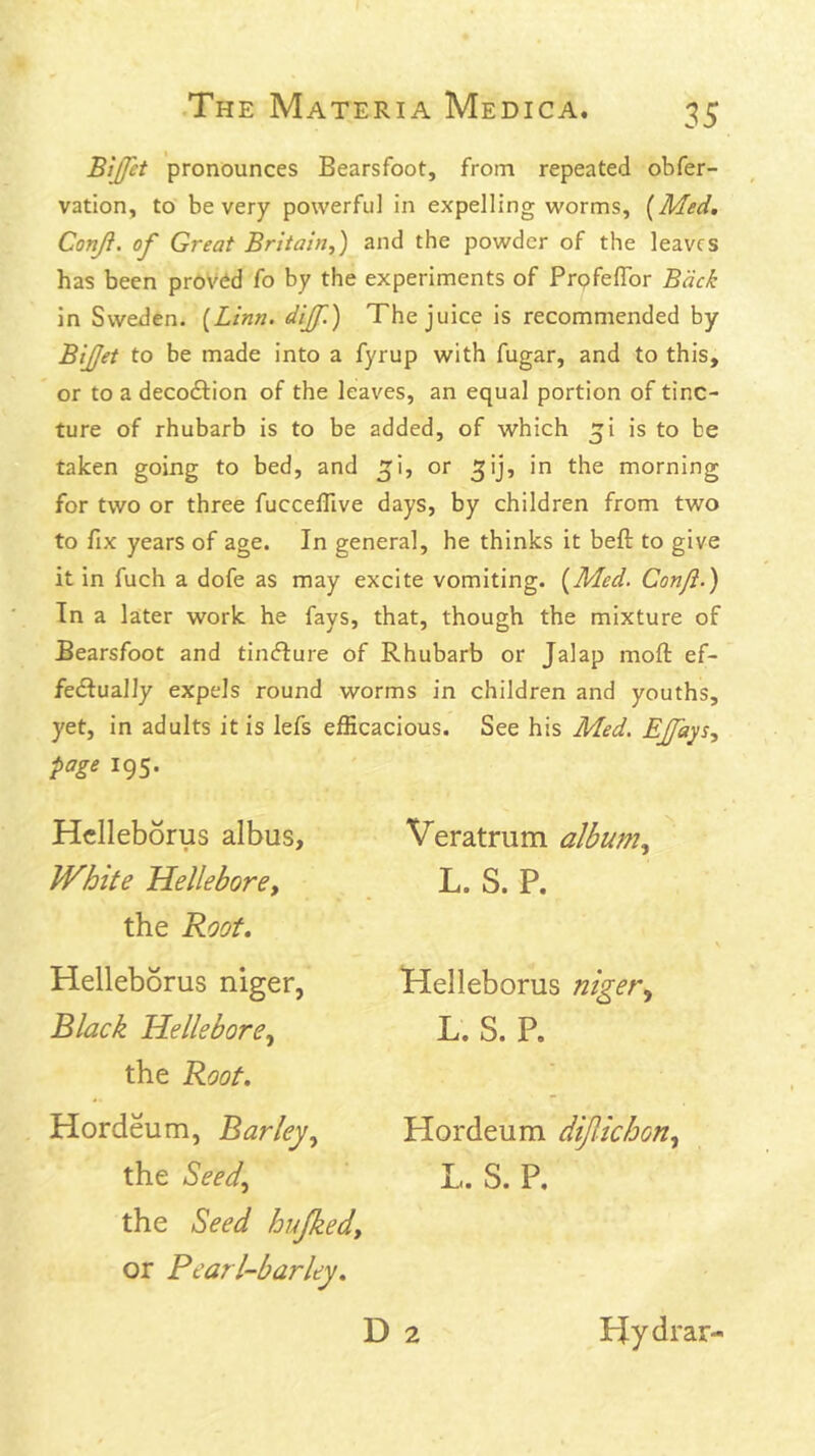 B'ijfet pronounces Bearsfoot, from repeated obfer- vation, to be very powerful in expelling worms, {Med, Conji. of Great Britain,) and the powder of the leaves has been proved fo by the experiments of PrpfeflTor Back in Sweden. {Linn, dijf.) The juice is recommended by BiJJet to be made into a fyrup with fugar, and to this, or to a decoftion of the leaves, an equal portion of tinc- ture of rhubarb is to be added, of which ^i is to be taken going to bed, and ^i, or ^ij, in the morning for two or three fuccelTive days, by children from two to fix years of age. In general, he thinks it beft to give it in fuch a dofe as may excite vomiting. {Med. Conji.) Tn a later work he fays, that, though the mixture of Bearsfoot and timfbure of Rhubarb or Jalap moft ef- fedfually expels round worms in children and youths, yet, in adults it is lefs efficacious. See his Med. EJfays, page 195. Hclleborus albus. White Hellebore, the Root. Helleborus niger, Black Hellebore, the Root. Hordeum, Barley, the Seed, the Seed hujked, or Pearl-barley. D 2 Veratrum album, L. S. P. Helleborus niger, L. S. P. Hordeum dijlichon, L. S. P. Hydrar-