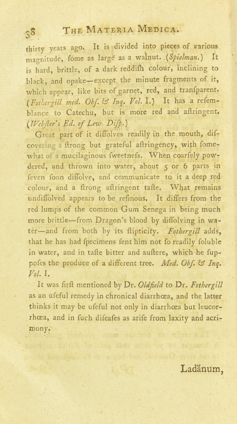 thirty years ago. It is divided into pieces of various magnitude, fome as large as a walnut. .(5/>zV/wa«.) It is hard, brittle, of a dark reddifh colour, inclining to black, and opake—except the minute fragments of it, which appear, like bits of garnet, red, and tranfparent. {Fotbcrgill med. Ohf. & Inq. Vol I.) It has a refem- blance to Catechu, but is more red and aftringent. {JVclJier i Ed. of Lew- Difp.) Great part of it dilTolves readily in the mouth, dif- covering a ftrong but grateful aftringency, with fome- what of a mucilaginous fweetnefs. When coarfely pow- dered, and thrown into water, about 5 or 6 parts in feven foon diflblve, and communicate to it a deep red colour, and a ftrong aftringent tafte. What remains undiflblved appears to be refinous. It differs from the red lumps of the common Gum Senega in being much more brittle—from Dragon’s blood by difl'olving in wa- ter—and from both by its ftipticity. Fothergill adds, that he has had fpecimens fenthim not fo readily foluble in water, and in tafte bitter and auftere, which he fup- pofes the produce of a different tree. Med. Obf. & Inq. Vol. I. It was firft mentioned by Dr. Oldfield to Dr. Fothergill as an ufeful remedy in chronical diarrhoea, and the latter thinks it may be ufeful not only in diarrhoea but leucor- rhoea, and in fuch difeafes as arife from laxity and acri- mony. Ladanum,