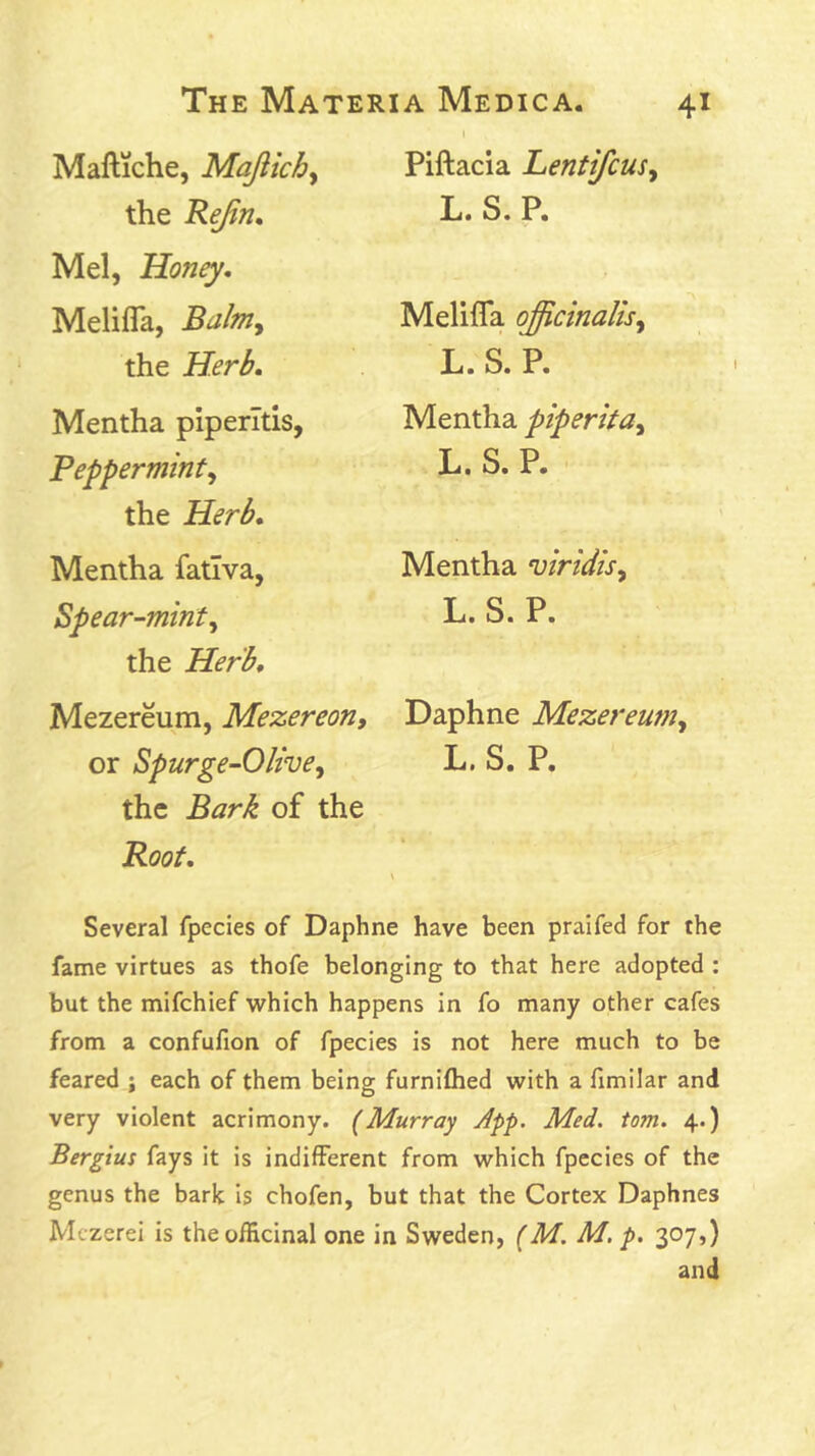 Maftiche, Majlichy the ReJin* Mel, Honey, Melifla, Balmy the Herb, Mentha piperitis, Pepperminty the Herb, Mentha fativa, Spear-minty the Herb, Mezereum, Mezereon, or Spurge-Olivey the Bark of the Root, Piftacia LentifcuSy L. S. P. Melifla ojicinalisy L. S. P. Mentha piperitay L. S. P. ' Mentha viridiSy L. S. P. Daphne Mezereuniy L. S. P. Several fpecies of Daphne have been praifed for the fame virtues as thofe belonging to that here adopted : but the mifchief which happens in fo many other cafes from a confufion of fpecies is not here much to be feared ; each of them being furniflied with a fimilar and very violent acrimony. (Murray App. Med. tom. 4.) Bergius fays it is indifferent from which fpecies of the genus the bark is chofen, but that the Cortex Daphnes Mezerei is the officinal one in Sweden, (M. M. p. 307,) and