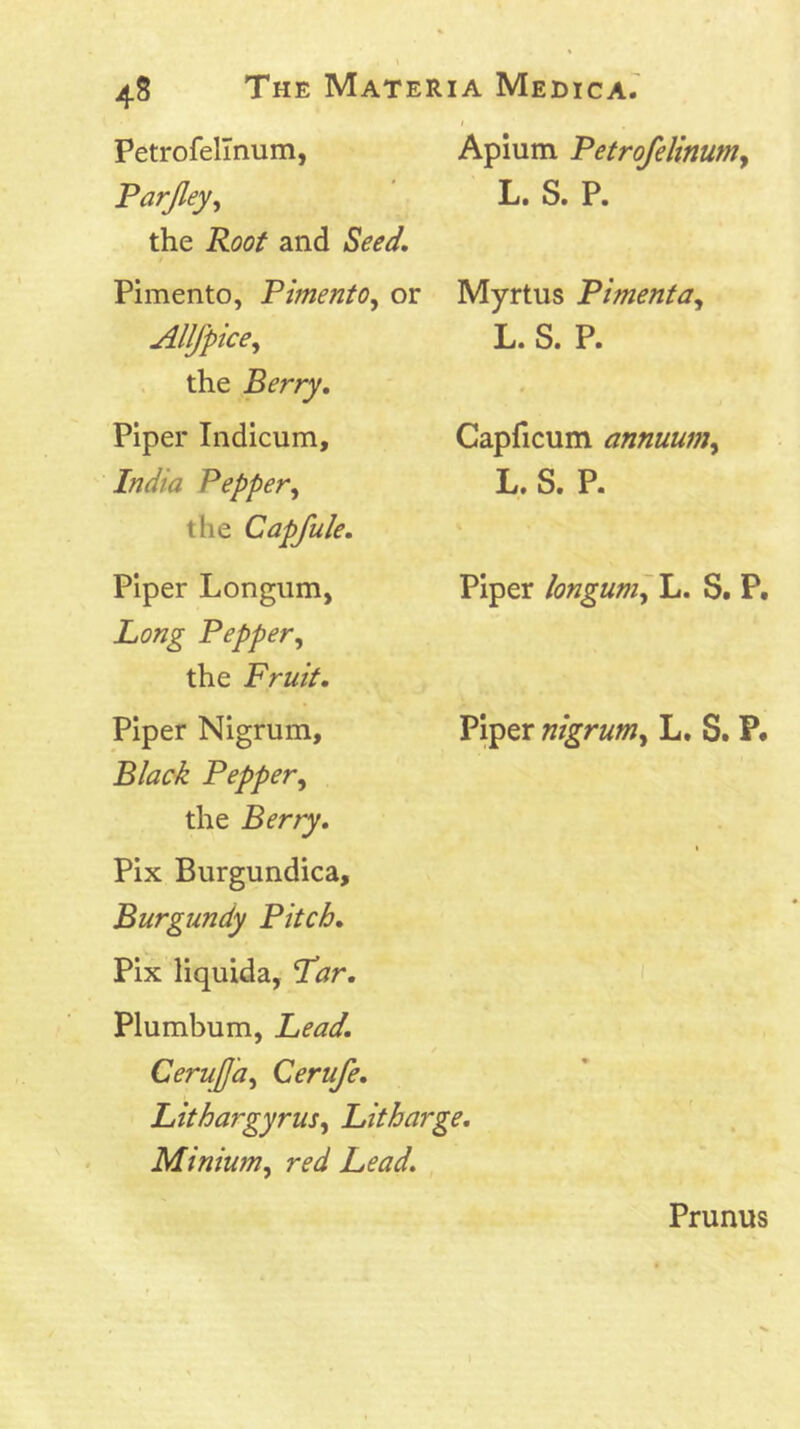 Petrofellnum, Parfley, the Root and Seed, Pimento, Pimento^ or Allfpice^ the Berry. Piper Indicum, India Pepper^ the Capfule. Piper Longum, Long Pepper, the Fruit. Piper Nigrum, Black Pepper, the Berry. Pix Burgundica, Burgundy Pitch. Pix liquida, Par. Aplum Petrofelinum, L. S. P. Myrtus Pimenta, L. S. P. Capficum annuum, L. S. P. Piper longum^ L. S. P. Piper nigrum, L. S. P. Plumbum, Lead. CeruJJa, Cerufe. Lithargyrus, Litharge. Minium, red Lead. Prunus