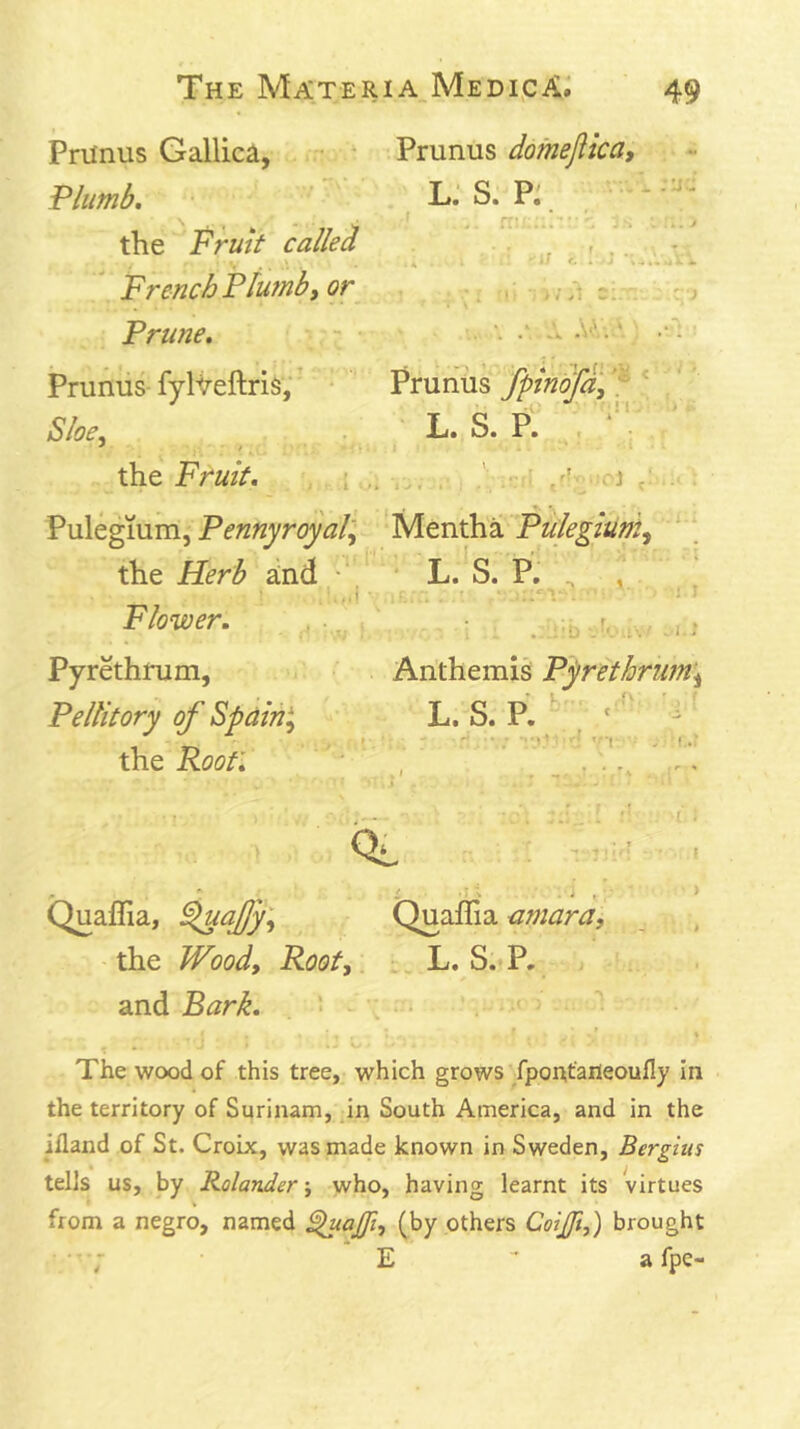 PrUnus Gallica, Prunus dofneftica, Plumb, L.‘ S. Pj ‘ ‘' the Fruit called ^ - V iJ <. 4 f rji. 4. ' FrencbPlumb, or ,, Prune. ■ •• • Ao.. * . Pruhus fyh/eftris;' Pruhus fpindfd, 'f \ '' Sloe, L. S. p1 . ‘’V the Fruit. . i , _ ; ’ ■ ■ i : V\i\kgmm, Pennyroyal', Pulegium, the Herb and ' * L.^S. P, , , Flower. , .^ . r. . Pyrethrum, Anthemis Pyrethrum’, Pellitory of Spain', L. S. P. ^ X\iQ Roof. , , ' ^ C ■ ■ > Quaflia, Quaffia amara, the Wood, Root, L. S. P. and Bark. • 'C * % The wood of this tree, which grows fponfaiieoully in the territory of Surinam, in South America, and in the illand of St. Croix, was made known in Sweden, Berghis tells us, by Rolander \ who, having learnt its virtues V from a negro, named ^ajft, (by others Cotjft,) brought ; E - a fpe-