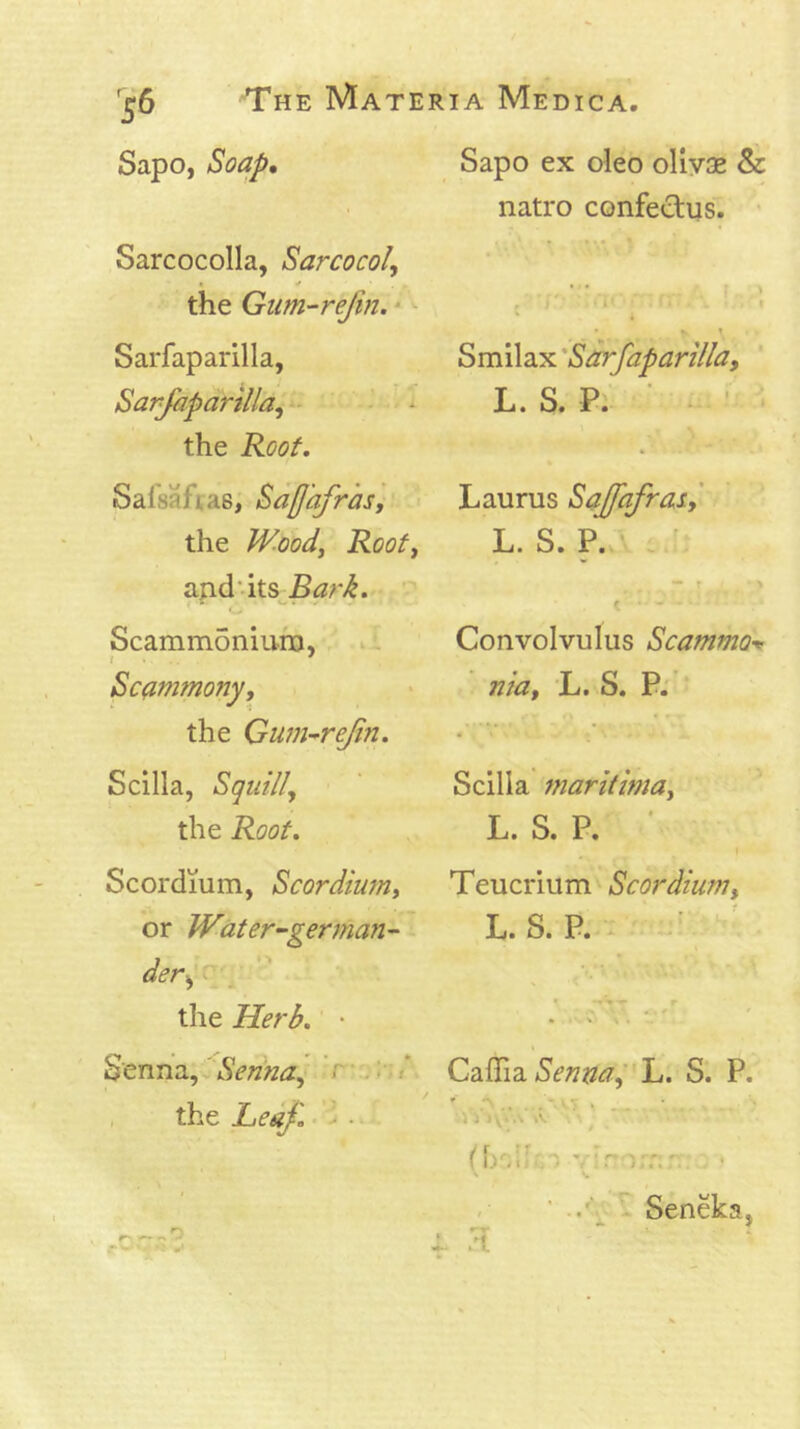 Sapo, Soa/f, Sarcocolla, Sarcocol, » ^ the Giim-refm.' Sarfaparilla, Sarjapanlla^ • the Roof, Salsaftas, Saffafrasj the JV.oody Rooty s,nd'\is^Bark. Scammoniuro, * l I . ' Scfimmony, the Gum-^rejin. Scilla, Sqtiilly the Root, Scordium, ScordmUy or Water~german~ der>y ^ the Herb. • Senna, Senna^ r • : ■; , the Leajl • 1 • • Sapo ex oleo ollyae & natro confectus. • Smilax 'Sarfaparilla, L. S. P. ' • ^ Laurus Sajfafras,' L. S. P. ^ ' e Convolvulus ScammO’>! nia, L. S. P: Scilla maritima, L. S. P. ' Teucrium Scordium, L. S. P. ^ Caffidi Senml'h. S. P. <, -.. .. . ,> i:\iA A Seneka,