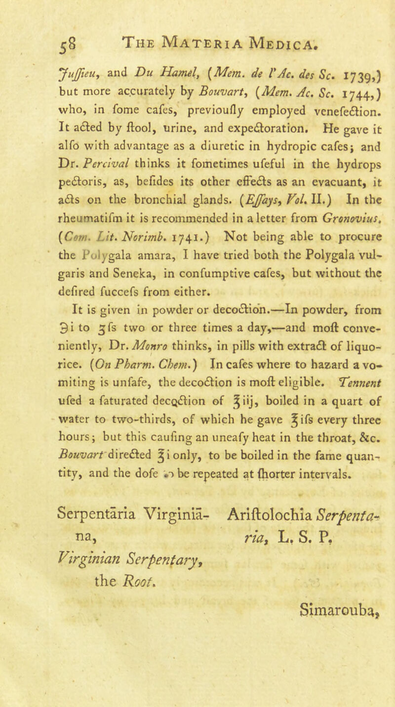 JuJfteUf and Du Hamel, [Mem. de VAc. des Sc. 1739,) but more accurately by Bouvart, [Mem. Ac. Sc. 1744,) who, in fome cafes, previoufly employed venefe£lion. It adled by ftool, urine, and expeiloration. He gave it alfo with advantage as a diuretic in hydropic cafes; and Dr. Perclval thinks it fometimes ufeful in the hydrops pedloris, as, befides its other efFe<Sls as an evacuant, it a£ls on the bronchial glands. [EJfays, Vol. II.) In the rheumatifm it is recommended in a letter from Gronovius, [Com. Lit. Norimb. 1741.) Not being able to procure the Polygala amara, I have tried both the Polygala vul- garis and Seneka, in confumptive cafes, but without the defired fuccefs from either. It is given in powder or deco«Slion.—In powder, from 3i to ^fs two or three times a day,—and moll: conve- niently, Dr. Monro thinks, in pills with extradl: of liquo- rice. [On Pharm. Chem.) In cafes where to hazard a vo- miting is unfafe, the decodtion is moll: eligible. L'ennent ufed a faturated decQiSHon of ^^iij, boiled in a quart of -water to two-thirds, of which he gave ^ifs every three hours; but this caufing an uneafy heat in the throat, &c. Bouvarf ^i only, to be boiled in the fame quan- tity, and the dofe be repeated at (horter intervals. Serpentaria Virginia- Ariftolochia Serpenta-^ Ha, ria, L, S. P, Virginian Serpenta?y, the Root. Simarouba,