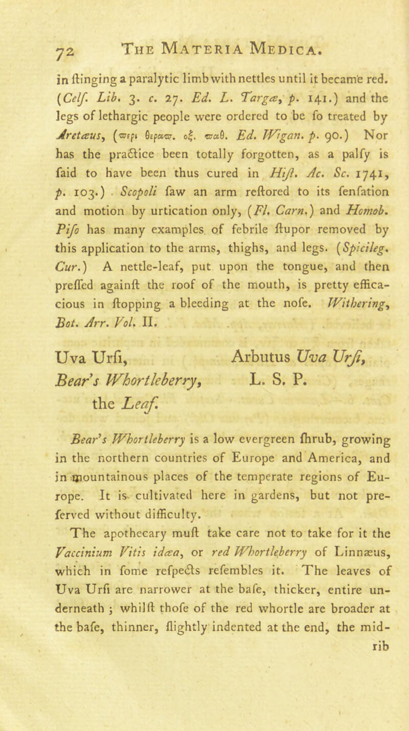 in flinging a paralytic limb with nettles until it became red. {Celf. Lib. 3. c. 27. Ed. L. TargiS^ p. 141.) and the legs of lethargic people were ordered to be fo treated by JfreiisuSy («rpt Gcpacs?. o|. c;«0. Ed. Wigan, p. 90.) Nor has the pra6lice been totally forgotten, as a palfy is faid to have been thus cured in Htjl. Ac. Sc. 1741, p. 103.) . Scopoli faw an arm reftored to its fenfation and motion by urtication only, {El. Cam.) and Homob. Pifo has many examples, of febrile flupor removed by this application to the arms, thighs, and legs. [Spicileg. Cur.) A nettle-leaf, put upon the tongue, and then prefled againfl the roof of the mouth, is pretty effica- cious in flopping a bleeding at the nofe. Withering., Bot. Arr. Vol. II. Uva Urfi, Arbutus Uva Urji, Bears Whortleberry, L. S, P. the Leaf. Bear's Whortleberry is a low evergreen fhrub, growing in the northern countries of Europe and America, and in ^tpountainous places of the temperate regions of Eu- rope. It is- cultivated here in gardens, but not pre- ferved without difficulty. The apothecary mufl take care not to take for it the Vaccinium Vitis idaa, or red Whortleberry of Linnaeus, which in fome refpe£ls refembles it. The leaves of Uva Urfi are narrower at the bafe, thicker, entire un- derneath ; whilfl thofe of the red whortle are broader at the bafe, thinner, flightly indented at the end, the mid- rib \