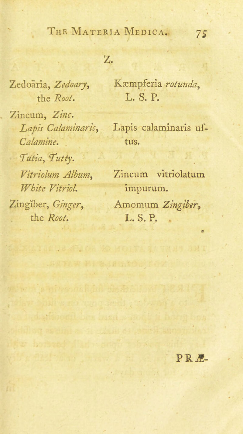 Z. Zedoaria, Zedoary^ the Root. Zincum, Zinc. Lapis Calaminaris^ Calamine. . Lutia, Lutty. Vitriolum Alburn^ White Vitriol. Zingiber, Ginger^ the Root. Kasmpferia rotunda^ L. s' P. Lapis ca-laminaris uf- tus. Zincum vitriolatum impurum. Amomum Zingibery L. S. P. . PRJ!-