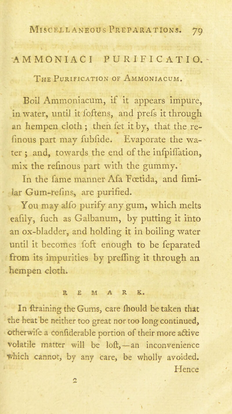 -AMMONIACI PURIFICATIO.' The Purification of Ammoniacum. Boil Ammoniacum, if it appears impure, in water, until it foftens, and prefs it through an hempen cloth ; then fet it by, that the re- finous part may fubfide. Evaporate the wa- ter ; and, towards the end of the infpiflation, mix the refmous part with the gummy.' In the fame manner Afa Foetida, and fimi- ' lar Gum-refins, are purified. You may aifo purify any gum, which melts eafily, fuch as Galbanum, by putting it into an ox-bladder, and holding it in boiling water until it becomes foft enough to be feparated from its impurities by prefling it through an hempen cloth. REMARK. In ftraining the Gums, care Ihould be taken that the heat be neither too great nor too long continued, otherwife a confiderable portion of their more aftive volatile matter will be loft, —an inconvenience T/hich cannot, by any care, be wholly avoided. Hence 2