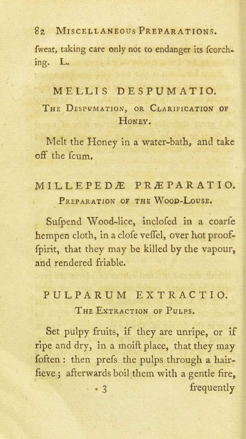 fweat, taking care only not to endanger its fcorch- ing. L. • MELLIS DESPUMATIO. The Despumation, or Clarification of Honey. Melt the Honey In a water-bath, and take off the fcum. MILLEPEDJE PRJEPARATIO. Preparation of the Wood-Louse. Sufpend Wood-lice, inclofed in a coarfe hempen cloth, in a clofe veffel, over hot proof- fpirit, that they may be killed by the vapour, and rendered friable. PULPARUM EXTRACTIO. The Extraction of Pulps. Set pulpy fruits, if they are unripe, or if ripe and dry, in a moift place, that they may foften : then prefs the pulps through a hair- fieve; afterwards boil them with a gentle fire, V . 3 frequently