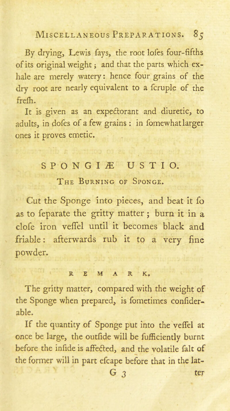 By drying, Lewis fays, the root lofes four-fifths of its original weight; and that the parts which ex- liale are merely watery: hence four grains of the dry root are nearly equivalent to a fcruple of the frefh. It is given as an expectorant and diuretic, to adults, in dofes of a few grains : in fomewhat larger ones it proves emetic. SPONGIiE USTIO. The Burning of Sponge. ' Cut the Sponge into pieces, and beat it fo as to feparate the gritty matter; burn it in a clofe iron veflel until it becomes black and friable: afterwards rub it to a very fine powder. REMARK, The gritty matter, compared with the weight of the Sponge when prepared, is fometimes confider- able. If the quantity of Sponge put into the veffel at once be large, the outfide will be fufficiently burnt before the infide is affeCled, and the volatile fait of the former will in part efcape before that in the lat- G 3 ter