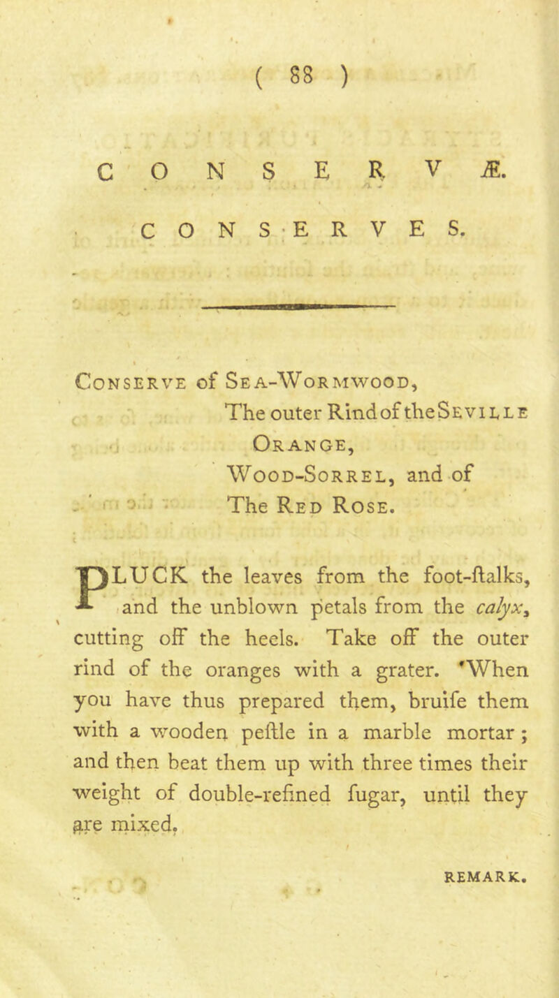 C ONSERVA. . ^ CONS ERVES. Conserve of Sea-Wormwood, ^ , The outer RindoftheSEviLLE -j Orange, WooD-SoRREL, and of ' r« o.j ■; The Red Rose. t PLUCK the leaves from the foot-ftalks, «and the unblown petals from the calyx^ cutting off the heels. Take off the outer rind of the oranges with a grater. ^When you have thus prepared them, bruife them with a wooden peftle in a marble mortar; and then beat them up with three times their weight of double-refined fugar, until they gre rnixed, REMARK,