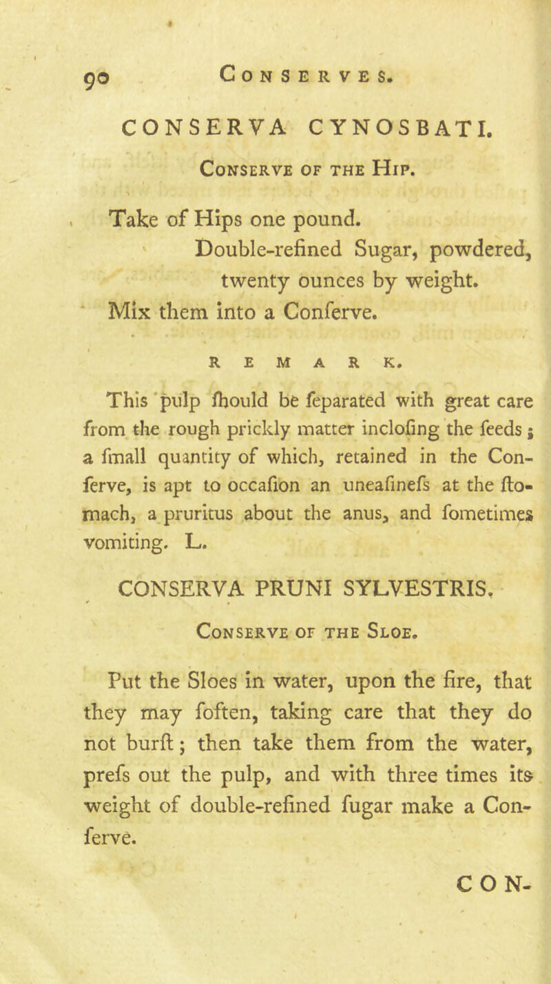 CONSERVA CYNOSBATI. Conserve of the Hip. Take of Hips one pound. ' Double-refined Sugar, powdered, twenty ounces by weight, ‘ Mix them into a Conferve. REMARK. This *pulp Ihould be feparated with great care from the rough prickly matter inclofing the feeds a fmall quantity of which, retained in the Con- ferve, is apt to occafion an uneafinefs at the fto- mach, a pruritus about the anus, and fometimes vomiting. L. CONSERVA PRUNI SYLVESTRIS. Conserve of the Sloe. Put the Sloes in water, upon the fire, that they may foften, taking care that they do not burft; then take them from the water, prefs out the pulp, and with three times it& weight of double-refined fugar make a Con- ferve.